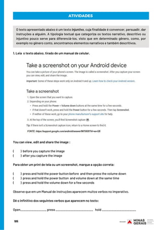 ATIVIDADES
O texto apresentado abaixo é um texto injuntivo, cuja finalidade é convencer, persuadir, dar
instruções a alguém. A tipologia textual que categoriza os textos narrativo, descritivo ou
injuntivo pouco serve para diferenciá-los, visto que em determinado gênero, como, por
exemplo no gênero conto, encontramos elementos narrativos e também descritivos.
1. Leia  o texto abaixo, tirado de um manual de celular.
You can view, edit and share the image :
(          ) before you capture the image
(          ) after you capture the image
Para obter um print de tela ou um screenshot, marque a opção correta:
(          ) press and hold the power button before  and then press the volume down
(         ) press and hold the power button  and volume down at the same time
(          ) press and hold the volume down for a few seconds
Observe que em um Manual de instruções aparecem muitos verbos no imperativo.
Dê o infinitivo dos seguintes verbos que aparecem no texto:
Open________________ press _______________________   hold _____________________
105
 