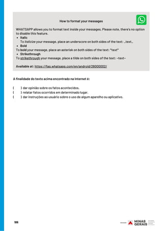 Italic
Bold
Strikethrough
How to format your messages
WHATSAPP allows you to format text inside your messages. Please note, there’s no option
to disable this feature.
To italicize your message, place an underscore on both sides of the text: _text_
To bold your message, place an asterisk on both sides of the text: *text*
To strikethrough your message, place a tilde on both sides of the text: ~text~
Available at: https://faq.whatsapp.com/en/android/26000002/
A finalidade do texto acima encontrado na Internet é:
(          )  dar opinião sobre os fatos acontecidos.
(          )  relatar fatos ocorridos em determinado lugar.
(          )  dar instruções ao usuário sobre o uso de algum aparelho ou aplicativo.
106
 