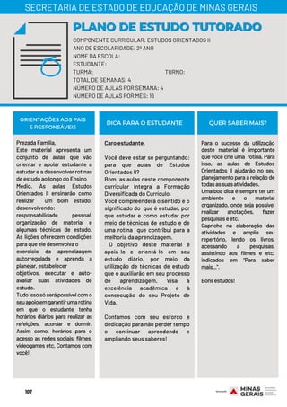 Prezada Família,
Este material apresenta um
conjunto de aulas que vão
orientar e apoiar estudante a
estudar e a desenvolver rotinas
de estudo ao longo do Ensino
Médio. As aulas Estudos
Orientados II ensinarão como
realizar  um bom estudo,
desenvolvendo:
responsabilidade pessoal,
organização de material e
algumas técnicas de estudo.
As lições oferecem condições
para que ele desenvolva o
exercício da aprendizagem
autorregulada e aprenda a
planejar, estabelecer
objetivos, executar e auto-
avaliar suas atividades de
estudo.
Tudoissosóserápossívelcomo
seuapoioemgarantirumarotina
em que o estudante tenha
horários diários para realizar as
refeições, acordar e dormir.
Assim como, horários para o
acesso as redes sociais, filmes,
videogames etc. Contamos com
você!
Caro estudante,
Você deve estar se perguntando:
para que aulas de Estudos
Orientados II?
Bom, as aulas deste componente
curricular integra a Formação
Diversificada do Currículo.
Você compreenderá o sentido e o
significado do  que é estudar, por
que estudar e como estudar por
meio de técnicas de estudo e de
uma rotina  que contribui para a
melhoria da aprendizagem.
  O objetivo deste material é
apoiá-lo e orientá-lo em seu
estudo diário, por meio da
utilização de técnicas de estudo
que o auxiliarão em seu processo
de aprendizagem. Visa à
excelência acadêmica e à
consecução do seu Projeto de
Vida.
Contamos com seu esforço e
dedicação para não perder tempo
e continuar aprendendo e
ampliando seus saberes!
Para o sucesso da utilização
deste material é importante
que você crie uma  rotina. Para
isso, as aulas de Estudos
Orientados II ajudarão no seu
planejamento para a relação de
todasassuasatividades. 
Uma boa dica é sempre ter um
ambiente e o material
organizado, onde seja possível
realizar anotações, fazer
pesquisaseetc.
Capriche na elaboração das
atividades e amplie seu
repertório, lendo os livros,
acessando a pesquisas,
assistindo aos filmes e etc,
indicados em “Para saber
mais...”.
Bonsestudos!
ORIENTAÇÕES AOS PAIS
E RESPONSÁVEIS
DICA PARA O ESTUDANTE QUER SABER MAIS?
COMPONENTE CURRICULAR: ESTUDOS ORIENTADOS II
ANO DE ESCOLARIDADE: 2º ANO
NOME DA ESCOLA:
ESTUDANTE:
TURMA: TURNO:
TOTAL DE SEMANAS: 4
NÚMERO DE AULAS POR SEMANA: 4
NÚMERO DE AULAS POR MÊS: 16
PLANO DE ESTUDO TUTORADOPLANO DE ESTUDO TUTORADO
SECRETARIA DE ESTADO DE EDUCAÇÃO DE MINAS GERAIS
107
 