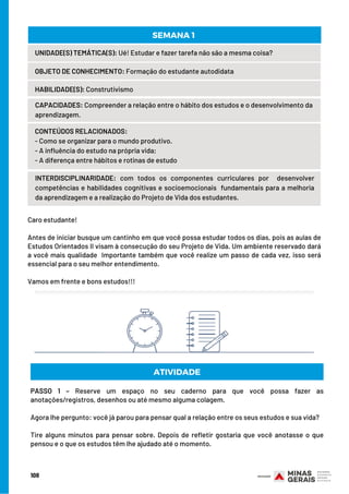 Caro estudante!
 
Antes de iniciar busque um cantinho em que você possa estudar todos os dias, pois as aulas de
Estudos Orientados II visam à consecução do seu Projeto de Vida. Um ambiente reservado dará
a você mais qualidade  Importante também que você realize um passo de cada vez, isso será
essencial para o seu melhor entendimento.
 
Vamos em frente e bons estudos!!!
UNIDADE(S) TEMÁTICA(S): Ué! Estudar e fazer tarefa não são a mesma coisa?
OBJETO DE CONHECIMENTO: Formação do estudante autodidata
HABILIDADE(S): Construtivismo
CONTEÚDOS RELACIONADOS:
- Como se organizar para o mundo produtivo.
- A influência do estudo na própria vida;
- A diferença entre hábitos e rotinas de estudo
INTERDISCIPLINARIDADE: com todos os componentes curriculares por  desenvolver
competências e habilidades cognitivas e socioemocionais  fundamentais para a melhoria
da aprendizagem e a realização do Projeto de Vida dos estudantes.
SEMANA 1 
108
CAPACIDADES: Compreender a relação entre o hábito dos estudos e o desenvolvimento da
aprendizagem.
ATIVIDADE
PASSO 1 – Reserve um espaço no seu caderno para que você possa fazer as
anotações/registros, desenhos ou até mesmo alguma colagem.
Agora lhe pergunto: você já parou para pensar qual a relação entre os seus estudos e sua vida?
Tire alguns minutos para pensar sobre. Depois de refletir gostaria que você anotasse o que
pensou e o que os estudos têm lhe ajudado até o momento.
 