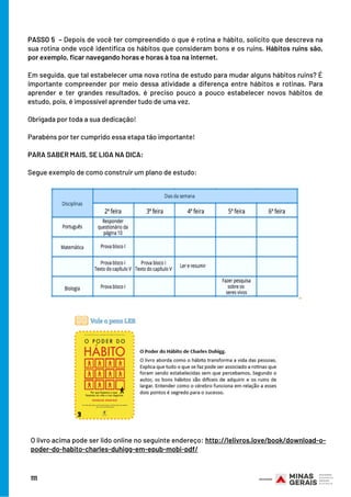 PASSO 5  – Depois de você ter compreendido o que é rotina e hábito, solicito que descreva na
sua rotina onde você identifica os hábitos que consideram bons e os ruins. Hábitos ruins são,
por exemplo, ficar navegando horas e horas à toa na internet.
Em seguida, que tal estabelecer uma nova rotina de estudo para mudar alguns hábitos ruins? É
importante compreender por meio dessa atividade a diferença entre hábitos e rotinas. Para
aprender e ter grandes resultados, é preciso pouco a pouco estabelecer novos hábitos de
estudo, pois, é impossível aprender tudo de uma vez.
 
Obrigada por toda a sua dedicação!
Parabéns por ter cumprido essa etapa tão importante!
 
PARA SABER MAIS, SE LIGA NA DICA:
Segue exemplo de como construir um plano de estudo:
O livro acima pode ser lido online no seguinte endereço: http://lelivros.love/book/download-o-
poder-do-habito-charles-duhigg-em-epub-mobi-pdf/
111
 