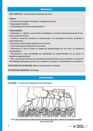 7
EIXO TEMÁTICO:  Compreensão e Produção de texto
TÓPICO:
- Contexto de produção, circulação e recepção de textos.
- Organização temática.
- Textualização do discurso argumentativo
HABILIDADE(S):
- Reconhecer o objetivo comunicativo (finalidade ou função sociocomunicativa) de um   
texto ou gênero textual.
- Construir coerência temática na compreensão e na produção de textos, produtiva e
autonomamente.
- Reconhecer informações explícitas em um texto.
- Inferir informações implícitas em um texto.
- Reconhecer e usar as fases ou etapas da argumentação em um texto ou sequência
argumentativa.
- Reconhecer e usar estratégias de organização da argumentação em um texto ou
sequência argumentativa.
- Usar, na produção de textos ou sequências argumentativas orais ou escritas, recursos de
textualização adequados ao discurso, ao gênero, ao suporte, ao destinatário e ao objetivo.
CONTEÚDOS RELACIONADOS: Gênero textual; texto e contexto.
INTERDISCIPLINARIDADE: Sociologia
SEMANA 4
ATIVIDADE 1 – O que você entende por esta ilustração?
ATIVIDADES
Fonte: http://uneafrobrasil.org/sobre-fascismo-discriminacao-de-genero-e-padroes-de-manipulacao-na-midia/.
Acesso em 04.11.2018
 