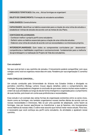 Caro estudante!
 
Sei que você já tem o seu cantinho de estudos. E brevemente poderá compartilhar com seus
colegas como você se organizou nesse dias em casa. Parabéns por sua organização! E constitui
assim!
 
PARA COMEÇO DE CONVERSA...
 
Um estudo conduzido pela Universidade do Arizona nos Estados Unidos e divulgado no
periódico científico Biology Letters trouxe alguns detalhes sobre o comportamento das
formigas. Os pesquisadores chegaram à conclusão de que esses insetos muitas vezes mudam a
ordem de suas atividades ao longo do dia de forma inteligente e organizada para o cumprimento
de suas tarefas, pois levam em conta suas preferências e necessidades.
Esse estudo é um exemplo das várias formas de organização existentes entre os seres vivos.
Assim como as formigas, nós também organizamos nossas tarefas diárias de acordo com as
nossas necessidades e interesses. Não só por uma questão de adaptação, como fazem as
formigas, mas por buscar aperfeiçoar ou transformar o que já fazemos, nós incorporamos
novos hábitos às nossas vidas. É sobre esse assunto que iremos tratar nesse estudo. Para isso,
é necessário que você conheça seu perfil como estudante. As atividades o ajudaram nesse
caminho.
115
UNIDADE(S) TEMÁTICA(S): Ora, ora... Até as formigas se organizam!
OBJETO DE CONHECIMENTO: Formação do estudante autodidata
HABILIDADE(S): Construtivismo
CONTEÚDOS RELACIONADOS:
- Conhecer melhor o próprio perfil como estudante;
- Refletir sobre os hábitos essenciais para a criação de uma rotina de estudos;
- Elaborar uma rotina de estudo de acordo com as necessidades e os interesses próprios.
INTERDISCIPLINARIDADE: Com todos os componentes curriculares por  desenvolver
competências e habilidades cognitivas e socioemocionais  fundamentais para a melhoria
da aprendizagem e a realização do Projeto de Vida dos estudantes.
CAPACIDADES: Identificar os hábitos essenciais para a criação de uma rotina de estudos e
estabelecer rotinas de estudos de acordo com as metas do seu Plano.
 
