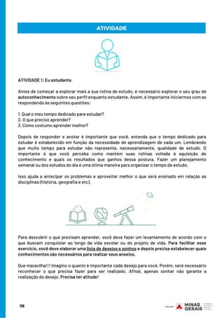 ATIVIDADE 1: Eu estudante.    
 
Antes de começar a explorar mais a sua rotina de estudo, é necessário explorar o seu grau de
autoconhecimento sobre seu perfil enquanto estudante. Assim, é importante iniciarmos com as
respondendo às seguintes questões:
 
1. Qual o meu tempo dedicado para estudar?
2. O que preciso aprender?
3. Como costumo aprender melhor?
 
Depois de responder e anotar é importante que você, entenda que o tempo dedicado para
estudar é estabelecido em função da necessidade de aprendizagem de cada um. Lembrando
que muito tempo para estudar não representa, necessariamente, qualidade de estudo. O
importante é que você perceba como mantém suas rotinas voltada à aquisição de
conhecimento e quais os resultados que ganhos dessa postura. Fazer um planejamento
semanal ou dos estudos do dia é uma ótima maneira para organizar o tempo de estudo.
Isso ajuda a antecipar os problemas e aproveitar melhor o que será ensinado em relação as
disciplinas (história, geografia e etc).
116
ATIVIDADE
Para descobrir o que precisam aprender, você deve fazer um levantamento de acordo com o
que buscam conquistar ao longo da vida escolar ou do projeto de vida. Para facilitar esse
exercício, você deve elaborar uma lista de desejos e sonhos e depois precisa estabelecer quais
conhecimentos são necessários para realizar seus anseios.
Que maravilha!!! Imagino o quanto é importante cada desejo para você. Porém, será necessário
reconhecer o que precisa fazer para ser realizado. Afinal, apenas sonhar não garante a
realização do desejo. Precisa ter atitude!
 