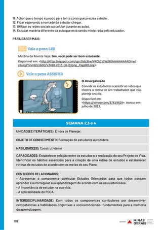 11. Achar que o tempo é pouco para tanta coisa que precisa estudar.
12. Ficar esperando a vontade de estudar chegar.
13. Utilizar as redes sociais ou celular durante as aulas.
14. Estudar matéria diferente da aula que está sendo ministrada pelo educador.
 
PARA SABER MAIS:
120
UNIDADE(S) TEMÁTICA(S): É hora de Planejar.
OBJETO DE CONHECIMENTO: Formação do estudante autodidata
HABILIDADE(S): Construtivismo
CONTEÚDOS RELACIONADOS:
- Apresentar o componente curricular Estudos Orientados para que todos possam
aprender a autorregular sua aprendizagem de acordo com os seus interesses.
- A importância de estudar na sua vida.
- A aplicabilidade do PDCA.
SEMANA 2,3 e 4
CAPACIDADES: Estabelecer relação entre os estudos e a realização do seu Projeto de Vida.
Identificar os hábitos essenciais para a criação de uma rotina de estudos e estabelecer
rotinas de estudos de acordo com as metas do seu Plano.
INTERDISCIPLINARIDADE: Com todos os componentes curriculares por  desenvolver
competências e habilidades cognitivas e socioemocionais  fundamentais para a melhoria
da aprendizagem.
 