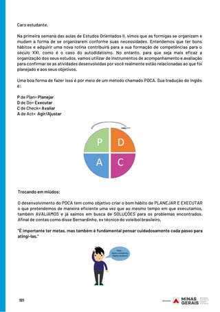 Caro estudante,
 
Na primeira semana das aulas de Estudos Orientados II, vimos que as formigas se organizam e
mudam a forma de se organizarem conforme suas necessidades. Entendemos que ter bons
hábitos e adquirir uma nova rotina contribuirá para a sua formação de competências para o
século XXI, como é o caso do autodidatismo. No entanto, para que seja mais eficaz a
organização dos seus estudos, vamos utilizar de instrumentos de acompanhamento e avaliação
para confirmar se as atividades desenvolvidas por você realmente estão relacionadas ao que foi
planejado e aos seus objetivos.
Uma boa forma de fazer isso é por meio de um método chamado PDCA. Sua tradução do Inglês
é:
 
P de Plan= Planejar
D de Do= Executar
C de Check= Avaliar
A de Act=  Agir/Ajustar
121
Trocando em miúdos:
 
O desenvolvimento do PDCA tem como objetivo criar o bom hábito de PLANEJAR E EXECUTAR
o que pretendemos de maneira eficiente uma vez que ao mesmo tempo em que executamos,
também AVALIAMOS e já saímos em busca de SOLUÇÕES para os problemas encontrados.
Afinal de contas como disse Bernardinho, ex técnico do voleibol brasileiro,
 
”É importante ter metas, mas também é fundamental pensar cuidadosamente cada passo para
atingi-las.”
 