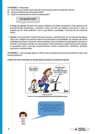 O artigo de opinião faz parte do campo midiático da esfera jornalística. Pode aparecer em
jornais/revistas (impressos e virtuais) e sites. Ele tem por objetivo convencer o leitor a
respeito de um tema polêmico, isto é, que divide a sociedade, e precisa ser de interesse
social.
Charge é uma ilustração humorística que envolve a caricatura de um ou mais personagens,
feita com o objetivo de satirizar algum acontecimento da atualidade. As charges são muito
utilizadas para fazer críticas de natureza política. São normalmente publicadas em jornais ou
revistas e conseguem atingir um vasto público. Para interpretar o significado de uma charge,
é necessário estar a par dos acontecimentos sociais,  econômicos, científicos, políticos
nacionais e internacionais.
ATIVIDADE 2 – Responda:
a)     Você acha que os (jornais) meios de comunicação podem manipular o leitor?
b)      De que maneira isso é feito pela mídia?
c)      Quais as maneiras de se evitar a manipulação?
 
ATIVIDADE 3 - Leia a charge abaixo e reflita: Qual a questão controversa do tema? Por que este
tema é polêmico?
 
A partir do tema mostrado na charge abaixo produza um artigo de opinião.
Aquarelas culturais.
Disponível em: http://aquarelasculturais.blogspot.com/2017/02/blog-post.html.
8
 