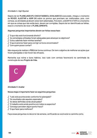 126
Atividade 4: Agir/Ajustar
Depois de ter PLANEJADO (P), EXECUTADO(D) e AVALIADO (C) executado, chegou o momento
de REVER, AJUSTAR e AGIR (A) sobre os pontos que precisam ser melhorados, pois, com
certeza, as atividades já devem estar bem adiantadas. Pois bem, a QUARTA ETAPA é o momento
em que as coisas que não estão bem, devem ser corrigidas. Depois de ter identificado as falhas,
esse é o momento de rever o PLANEJAMENTO.
Algumas perguntas importantes devem ser feitas nessa fase:
√  O que não está funcionando direito?
√  As estratégias utilizadas foram adequadas para alcançar os objetivos?
√  Estou sabendo fazer minhas tarefas?
√  O que é preciso fazer para corrigir os furos encontrados?
√  Com quem posso contar?
Não esqueça de realizar o PDCA de forma contínua. Ele tem o objetivo de melhorar as ações que
foram planejadas e não foram tão eficazes.
Mantenha sua rotina e bons hábitos, isso tudo com certeza favorecerá na caminhada da
construção do seu Projeto de Vida.
Atividade 3: Avaliar 
                                                                       
Nessa etapa é importante fazer as seguintes perguntas:
√  Tudo está acontecendo conforme foi planejado?                    
√  Os resultados são aqueles esperados?                                      
√  As datas definidas serão alcançadas?                                                
√  O trabalho está sendo positivo em todos os aspectos?
√  Consegui perceber algum ponto fraco?
√  O que fazer para melhorar?
 
Faça essas perguntas no decorrer da semana, verificando se você está no caminho certo.
 