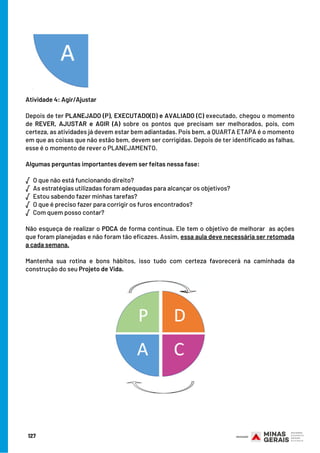 Atividade 4: Agir/Ajustar
 
Depois de ter PLANEJADO (P), EXECUTADO(D) e AVALIADO (C) executado, chegou o momento
de REVER, AJUSTAR e AGIR (A) sobre os pontos que precisam ser melhorados, pois, com
certeza, as atividades já devem estar bem adiantadas. Pois bem, a QUARTA ETAPA é o momento
em que as coisas que não estão bem, devem ser corrigidas. Depois de ter identificado as falhas,
esse é o momento de rever o PLANEJAMENTO.
 
Algumas perguntas importantes devem ser feitas nessa fase:
√  O que não está funcionando direito?
√  As estratégias utilizadas foram adequadas para alcançar os objetivos?
√  Estou sabendo fazer minhas tarefas?
√  O que é preciso fazer para corrigir os furos encontrados?
√  Com quem posso contar?
 
Não esqueça de realizar o PDCA de forma contínua. Ele tem o objetivo de melhorar  as ações
que foram planejadas e não foram tão eficazes. Assim, essa aula deve necessária ser retomada
a cada semana.
 
Mantenha sua rotina e bons hábitos, isso tudo com certeza favorecerá na caminhada da
construção do seu Projeto de Vida.
127
 