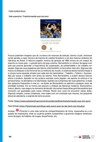 Poucos poderiam imaginar que ali, no banco de reservas da seleção, atento a tudo, estivesse
sendo gerado o maior técnico da história do voleibol brasileiro e um dos maiores símbolos de
liderança do Brasil. O obscuro jogador reserva da geração de 1980 tornou-se um craque do
esporte no nosso país - o grande astro do jogo coletivo. Bernardinho é o divisor de águas num
país que precisa aprender a importância da cooperação, da solidariedade e do trabalho em
equipe. Diga que seus jogadores são baixos e Bernardinho os fará saltar mais alto. Diga que são
fracos no bloqueio e ele irá torná-los os melhores do mundo. A essência dessa transformação é
a crença numa equação simples que nada tem de matemática - Trabalho + Talento = Sucesso.
Não por acaso o trabalho vem antes do talento. Para Bernardinho, a ordem desses fatores
altera o produto. Apoiado no seu próprio exemplo como jogador, ele aposta no esforço e na
perseverança, na disciplina e na obstinação. Quando vai a empresas dar suas palestras, a razão
dos aplausos frequentes é uma só - as lições do Bernardinho se aplicam a qualquer setor da
atividade humana. Ele se tornou aos poucos o símbolo da liderança moderna. Democrático,
franco, aberto, mas seguro no momento de decidir. Há muitas frases ditas pelo Bernardinho que
merecem ser guardadas para nossa reflexão. Neste livro você irá encontrar várias delas.
Algumas simples, outras complexas, mas todas com um conteúdo que resume, em pequenas
doses de sabedoria, o segredo de tanto sucesso.
Fonte: https://www.estantevirtual.com.br/livros/bernardinho/transformando-suor-em-ouro/
 
Fato Virtual: https://fatovirtual.com/dicas-para-quem-quer-se-dar-bem-nos-estudos/
Acesse:   Pinterest é uma rede social de compartilhamento de fotos. Assemelha-se a um
quadro de inspirações, onde os usuários podem compartilhar e gerenciar imagens temáticas,
como de jogos, de hobbies, de roupas, de perfumes, etc.
PARA SABER MAIS:
Vale a pena ler: Transformando suor em ouro
128
 