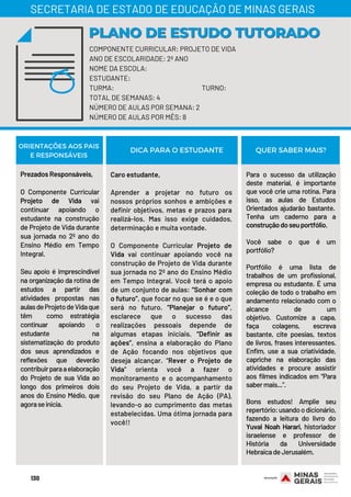 Prezados Responsáveis,
O Componente Curricular
Projeto de Vida vai
continuar apoiando o
estudante na construção
de Projeto de Vida durante
sua jornada no 2º ano do
Ensino Médio em Tempo
Integral.
 
Seu apoio é imprescindível
na organização da rotina de
estudos a partir das
atividades propostas nas
aulasdeProjetodeVidaque
têm  como estratégia
continuar apoiando o
estudante na
sistematização do produto
dos seus aprendizados e
reflexões que deverão
contribuirparaaelaboração
do Projeto de sua Vida ao
longo dos primeiros dois
anos do Ensino Médio, que
agoraseinicia.
Caro estudante,
Aprender a projetar no futuro os
nossos próprios sonhos e ambições e
definir objetivos, metas e prazos para
realizá-los. Mas isso exige cuidados,
determinação e muita vontade. 
O Componente Curricular Projeto de
Vida vai continuar apoiando você na
construção de Projeto de Vida durante
sua jornada no 2º ano do Ensino Médio
em Tempo Integral. Você terá o apoio
de um conjunto de aulas: “Sonhar com
o futuro”, que focar no que se é e o que
será no futuro. “Planejar o futuro”,
esclarece que o sucesso das
realizações pessoais depende de
algumas etapas iniciais. “Definir as
ações”, ensina a elaboração do Plano
de Ação focando nos objetivos que
deseja alcançar. “Rever o Projeto de
Vida” orienta você a fazer o
monitoramento e o acompanhamento
do seu Projeto de Vida, a partir da
revisão do seu Plano de Ação (PA),
levando-o ao cumprimento das metas
estabelecidas. Uma ótima jornada para
você!!
Para o sucesso da utilização
deste material, é importante
que você crie uma rotina. Para
isso, as aulas de Estudos
Orientados ajudarão bastante. 
Tenha um caderno para a
construçãodoseuportfólio. 
Você sabe o que é um
portfólio? 
Portfólio é uma lista de
trabalhos de um profissional,
empresa ou estudante. É uma
coleção de todo o trabalho em
andamento relacionado com o
alcance de um
objetivo.  Customize a capa,
faça colagens, escreva
bastante, cite poesias, textos
de livros, frases interessantes.
Enfim, use a sua criatividade,
capriche na elaboração das
atividades e procure assistir
aos filmes indicados em “Para
sabermais...”.
Bons estudos! Amplie seu
repertório:usandoodicionário,
fazendo a leitura do livro do
Yuval Noah Harari, historiador
israelense e professor de
História da Universidade
HebraicadeJerusalém.
ORIENTAÇÕES AOS PAIS
E RESPONSÁVEIS
DICA PARA O ESTUDANTE QUER SABER MAIS?
COMPONENTE CURRICULAR: PROJETO DE VIDA
ANO DE ESCOLARIDADE: 2º ANO
NOME DA ESCOLA:
ESTUDANTE:
TURMA: TURNO:
TOTAL DE SEMANAS: 4
NÚMERO DE AULAS POR SEMANA: 2
NÚMERO DE AULAS POR MÊS: 8
PLANO DE ESTUDO TUTORADOPLANO DE ESTUDO TUTORADO
SECRETARIA DE ESTADO DE EDUCAÇÃO DE MINAS GERAIS
130
 
