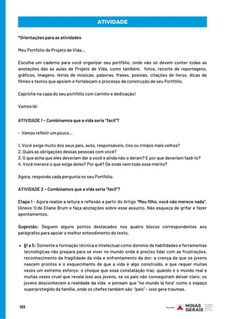 ATIVIDADE
*Orientações para as atividades
Meu Portfólio de Projeto de Vida…
Escolha um caderno para você organizar seu portfólio, onde não só devem conter todas as
anotações das as aulas de Projeto de Vida, como também,  fotos, recorte de reportagens,
gráficos, imagens, letras de músicas, palavras, frases, poesias, citações de livros, dicas de
filmes e textos que apoiem e fortaleçam o processo da construção de seu Portfólio.  
Capriche na capa do seu portfólio com carinho e dedicação!
Vamos lá!
§1 a 5: Somente a formação técnica e intelectual como domínio de habilidades e ferramentas
tecnológicas não prepara para se viver no mundo onde é preciso lidar com as frustrações,
reconhecimento da fragilidade da vida e enfrentamento da dor; a crença de que os jovens
nascem prontos e o esquecimento de que a vida é algo construído, e que requer muitas
vezes um extremo esforço; o choque que essa constatação traz, quando é o mundo real e
muitas vezes cruel que revela isso aos jovens, se os pais não conseguiram deixar claro; os
jovens desconhecem a realidade da vida  e pensam que “no mundo lá fora” como o espaço
superprotegido da família, onde os chefes também são “pais” – isso gera traumas.
ATIVIDADE 1 – Combinamos que a vida seria “fácil”?
-  Vamos refletir um pouco... 
1. Você exige muito dos seus pais, avós, responsáveis, tios ou irmãos mais velhos? 
2. Quais as obrigações dessas pessoas com você?
3. O que acha que eles deveriam dar a você e ainda não o deram? E por que deveriam fazê-lo?
4. Você merece o que exige deles? Por quê? De onde vem todo esse mérito? 
Agora, responda cada pergunta no seu Portfólio.
ATIVIDADE 2 – Combinamos que a vida seria “fácil”?
Etapa 1 - Agora realize a leitura e reflexão a partir do Artigo “Meu filho, você não merece nada”,
(Anexo 1) de Eliane Brum e faça anotações sobre esse assunto. Não esqueça de grifar e fazer
apontamentos.
Sugestão: Seguem alguns pontos destacados nos quatro blocos correspondentes aos
parágrafos para apoiar o melhor entendimento do texto. 
132
 