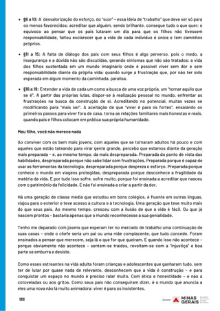 §6 a 10: A  desvalorização do esforço, do “suor” – essa ideia de “trabalho” que deve ser só para
os menos favorecidos; acreditar que alguém, sendo brilhante, consegue tudo o que quer; o
equívoco ao pensar que os pais lutaram um dia para que os filhos não tivessem
responsabilidade, faltou esclarecer que a vida de cada indivíduo é única e tem caminhos
próprios.
§11 a 15: A falta de diálogo dos pais com seus filhos é algo perverso, pois o medo, a
insegurança e a dúvida não são discutidas, gerando sintomas que não são tratados; a vida
dos filhos sustentada em um mundo imaginário onde é possível viver sem dor e sem
responsabilidade diante da própria vida; quando surge a frustração que, por não ter sido
esperada em algum momento da caminhada, paralisa.
§16 a 19: Entender a vida de cada um como a busca de uma voz própria, um “tornar aquilo que
se é”. A partir das próprias lutas, dispor-se à realização pessoal no mundo, enfrentar as
frustrações na busca da construção de si. Acreditando no potencial, muitas vezes se
modificando para “mais ser”. A aceitação de que “viver é para os fortes”, ensaiando os
primeiros passos para viver fora de casa, torna as relações familiares mais honestas e reais,
quando pais e filhos colocam em prática sua própria humanidade.
Meu filho, você não merece nada
Ao conviver com os bem mais jovens, com aqueles que se tornaram adultos há pouco e com
aqueles que estão tateando para virar gente grande, percebo que estamos diante da geração
mais preparada – e, ao mesmo tempo, da mais despreparada. Preparada do ponto de vista das
habilidades, despreparada porque não sabe lidar com frustrações. Preparada porque é capaz de
usar as ferramentas da tecnologia, despreparada porque despreza o esforço. Preparada porque
conhece o mundo em viagens protegidas, despreparada porque desconhece a fragilidade da
matéria da vida. E por tudo isso sofre, sofre muito, porque foi ensinada a acreditar que nasceu
com o patrimônio da felicidade. E não foi ensinada a criar a partir da dor.  
Há uma geração de classe média que estudou em bons colégios, é fluente em outras línguas,
viajou para o exterior e teve acesso à cultura e à tecnologia. Uma geração que teve muito mais
do que seus pais. Ao mesmo tempo, cresceu com a ilusão de que a vida é fácil. Ou que já
nascem prontos – bastaria apenas que o mundo reconhecesse a sua genialidade.
Tenho me deparado com jovens que esperam ter no mercado de trabalho uma continuação de
suas casas – onde o chefe seria um pai ou uma mãe complacente, que tudo concede. Foram
ensinados a pensar que merecem, seja lá o que for que queiram. E quando isso não acontece –
porque obviamente não acontece – sentem-se traídos, revoltam-se com a “injustiça” e boa
parte se emburra e desiste.
Como esses estreantes na vida adulta foram crianças e adolescentes que ganharam tudo, sem
ter de lutar por quase nada de relevante, desconhecem que a vida é construção – e para
conquistar um espaço no mundo é preciso ralar muito. Com ética e honestidade – e não a
cotoveladas ou aos gritos. Como seus pais não conseguiram dizer, é o mundo que anuncia a
eles uma nova não lá muito animadora: viver é para os insistentes.
133
 