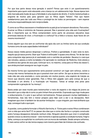 Por que boa parte dessa nova geração é assim? Penso que este é um questionamento
importante para quem está educando uma criança ou um adolescente hoje. Nossa época tem
sido marcada pela ilusão de que a felicidade é uma espécie de direito. E tenho testemunhado a
angústia de muitos pais para garantir que os filhos sejam “felizes”. Pais que fazem
malabarismos para dar tudo aos filhos e protegê-los de todos os perrengues – sem esperar
nenhuma responsabilização nem reciprocidade. 
É como se os filhos nascessem e imediatamente os pais já se tornassem devedores. Para estes,
frustrar os filhos é sinônimo de fracasso pessoal. Mas é possível uma vida sem frustrações?
Não é importante que os filhos compreendam como parte do processo educativo duas
premissas básicas do viver, a frustração e o esforço? Ou a falta e a busca, duas faces de um
mesmo movimento?
Existe alguém que viva sem se confrontar dia após dia com os limites tanto de sua condição
humana como de suas capacidades individuais? 
Nossa classe média parece desprezar o esforço. Prefere a genialidade. O valor está no dom,
naquilo que já nasce pronto. Dizer que “fulano é esforçado” é quase uma ofensa. Ter de dar duro
para conquistar algo parece já vir assinalado com o carimbo de perdedor. Bacana é o cara que
não estudou, passou a noite na balada e foi aprovado no vestibular de Medicina. Este atesta a
excelência dos genes de seus pais. Esforçar-se é, no máximo, coisa para os filhos da classe C,
que ainda precisam assegurar seu lugar no país.
Da mesma forma que supostamente seria possível construir um lugar sem esforço, existe a
crença não menos fantasiosa de que é possível viver sem sofrer. De que as dores inerentes a
toda vida são uma anomalia e, como percebo em muitos jovens, uma espécie de traição ao
futuro que deveria estar garantido. Pais e filhos têm pagado caro pela crença de que a
felicidade é um direito. E a frustração um fracasso. Talvez aí esteja uma pista para
compreender a geração do “eu mereço”. 
Basta andar por esse mundo para testemunhar o rosto de espanto e de mágoa de jovens ao
descobrir que a vida não é como os pais tinham lhes prometido. Expressão que logo muda para
o emburramento. E o pior é que sofrem terrivelmente. Porque possuem muitas habilidades e
ferramentas, mas não têm o menor preparo para lidar com a dor e as decepções. Nem
imaginam que viver é também ter de aceitar limitações – e que ninguém, por mais brilhante que
seja, consegue tudo o que quer.
A questão, como poderia formular o filósofo Garrincha, é: “Estes pais e estes filhos combinaram
com a vida que seria fácil”? É no passar dos dias que a conta não fecha e o projeto construído
sobre fumaça desaparece deixando nenhum chão. Ninguém descobre que viver é complicado
quando cresce ou deveria crescer – este momento é apenas quando a condição humana, frágil e
falha, começa a se explicitar no confronto com os muros da realidade. Desde sempre sofremos.
E mais vamos sofrer se não temos espaço nem mesmo para falar da tristeza e da confusão. 
134
 
