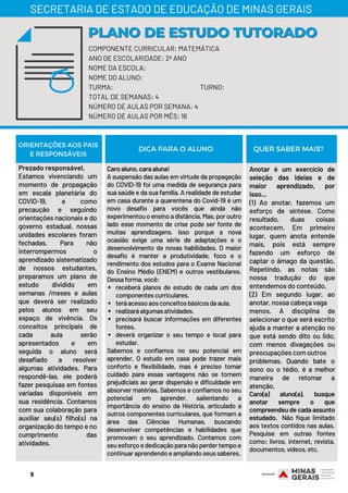 Prezado responsável,
Estamos vivenciando um
momento de propagação
em escala planetária do
COVID-19, e como
precaução e seguindo
orientações nacionais e do
governo estadual, nossas
unidades escolares foram
fechadas. Para não
interrompermos o
aprendizado sistematizado
de nossos estudantes,
preparamos um plano de
estudo dividido em
semanas /meses e aulas
que deverá ser realizado
pelos alunos em seu
espaço de vivência. Os
conceitos principais de
cada aula serão
apresentados e em
seguida o aluno será
desafiado a resolver
algumas atividades. Para
respondê-las, ele poderá
fazer pesquisas em fontes
variadas disponíveis em
sua residência. Contamos
com sua colaboração para
auxiliar seu(s) filho(s) na
organização do tempo e no
cumprimento das
atividades.
receberá planos de estudo de cada um dos
componentescurriculares.
teráacessoaosconceitosbásicosdaaula.
realizaráalgumasatividades.
precisará buscar informações em diferentes
fontes.
deverá organizar o seu tempo e local para
estudar.
Caroaluno,caraaluna!
A suspensão das aulas em virtude da propagação
do COVID-19 foi uma medida de segurança para
sua saúde e da sua família. A realidade de estudar
em casa durante a quarentena do Covid-19 é um
novo desafio para vocês que ainda não
experimentouoensinoadistância.Mas,poroutro
lado esse momento de crise pode ser fonte de
muitas aprendizagens. Isso porque a nova
ocasião exige uma série de adaptações e o
desenvolvimento de novas habilidades. O maior
desafio é manter a produtividade, foco e o
rendimento dos estudos para o Exame Nacional
do Ensino Médio (ENEM) e outros vestibulares.
Dessaforma,você:
Sabemos e confiamos no seu potencial em
aprender. O estudo em casa pode trazer mais
conforto e flexibilidade, mas é preciso tomar
cuidado para essas vantagens não se tornem
prejudiciais ao gerar dispersão e dificuldade em
absorver matérias. Sabemos e confiamos no seu
potencial em aprender, salientando a
importância do ensino da História, articulado a
outros componentes curriculares, que formam a
área das Ciências Humanas, buscando
desenvolver competências e habilidades que
promovam o seu aprendizado. Contamos com
seuesforçoededicaçãoparanãoperdertempoe
continuaraprendendoeampliandoseussaberes.
Anotar é um exercício de
seleção das ideias e de
maior aprendizado, por
isso...
(1) Ao anotar, fazemos um
esforço de síntese. Como
resultado, duas coisas
acontecem. Em primeiro
lugar, quem anota entende
mais, pois está sempre
fazendo um esforço de
captar o âmago da questão.
Repetindo, as notas são
nossa tradução do que
entendemos do conteúdo.
(2) Em segundo lugar, ao
anotar, nossa cabeça vaga
menos. A disciplina de
selecionar o que será escrito
ajuda a manter a atenção no
que está sendo dito ou lido,
com menos divagações ou
preocupações com outros
problemas. Quando bate o
sono ou o tédio, é a melhor
maneira de retomar a
atenção.
Caro(a) aluno(a), busque
anotar sempre o que
compreendeu de cada assunto
estudado. Não fique limitado
aos textos contidos nas aulas.
Pesquise em outras fontes
como: livros, internet, revista,
documentos,vídeos,etc.
ORIENTAÇÕES AOS PAIS
E RESPONSÁVEIS
DICA PARA O ALUNO QUER SABER MAIS?
COMPONENTE CURRICULAR: MATEMÁTICA
ANO DE ESCOLARIDADE: 2º ANO
NOME DA ESCOLA:
NOME DO ALUNO:
TURMA: TURNO:
TOTAL DE SEMANAS: 4
NÚMERO DE AULAS POR SEMANA: 4
NÚMERO DE AULAS POR MÊS: 16
PLANO DE ESTUDO TUTORADOPLANO DE ESTUDO TUTORADO
SECRETARIA DE ESTADO DE EDUCAÇÃO DE MINAS GERAIS
9
 