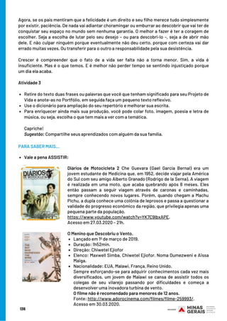 Retire do texto duas frases ou palavras que você que tenham significado para seu Projeto de
Vida e anote-as no Portfólio, em seguida faça um pequeno texto reflexivo. 
Use o dicionário para ampliação do seu repertório e melhorar sua escrita.
Para enriquecer ainda mais sua produção, você pode colar foto, imagem, poesia e letra de
música, ou seja, escolha o que tem mais a ver com a temática. 
Agora, se os pais mentiram que a felicidade é um direito e seu filho merece tudo simplesmente
por existir, paciência. De nada vai adiantar choramingar ou emburrar ao descobrir que vai ter de
conquistar seu espaço no mundo sem nenhuma garantia. O melhor a fazer é ter a coragem de
escolher. Seja a escolha de lutar pelo seu desejo – ou para descobri-lo –, seja a de abrir mão
dele. E não culpar ninguém porque eventualmente não deu certo, porque com certeza vai dar
errado muitas vezes. Ou transferir para o outro a responsabilidade pela sua desistência. 
Crescer é compreender que o fato de a vida ser falta não a torna menor. Sim, a vida é
insuficiente. Mas é o que temos. E é melhor não perder tempo se sentindo injustiçado porque
um dia ela acaba.
Atividade 3 
Capriche!
Sugestão: Compartilhe seus aprendizados com alguém da sua família.
136
Diários de Motocicleta 2 Che Guevara (Gael García Bernal) era um
jovem estudante de Medicina que, em 1952, decide viajar pela América
do Sul com seu amigo Alberto Granado (Rodrigo de la Serna). A viagem
é realizada em uma moto, que acaba quebrando após 8 meses. Eles
então passam a seguir viagem através de caronas e caminhadas,
sempre conhecendo novos lugares. Porém, quando chegam a Machu
Pichu, a dupla conhece uma colônia de leprosos e passa a questionar a
validade do progresso econômico da região, que privilegia apenas uma
pequena parte da população.
https://www.youtube.com/watch?v=YK7C9lbxAPE. 
Acesso em 27.03.2020 – 21h.
Lançado em 1º de março de 2019.
Duração: 1h52min.
Direção: Chiwetel Ejiofor
Elenco: Maxwell Simba, Chiwetel Ejiofor. Noma Dumezweni e Aïssa
Maïga.
Nacionalidade: EUA, Malawi, França, Reino Unido. 
O Menino que Descobriu o Vento.
Sempre esforçando-se para adquirir conhecimentos cada vez mais
diversificados, um jovem de Malawi se cansa de assistir todos os
colegas de seu vilarejo passando por dificuldades e começa a
desenvolver uma inovadora turbina de vento.
O filme não é recomendado para menores de 12 anos.
Fonte: http://www.adorocinema.com/filmes/filme-259993/.
Acesso em 30.03.2020.
Vale a pena ASSISTIR:
PARA SABER MAIS...
 