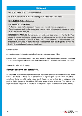 137
UNIDADE(S) TEMÁTICA(S): “Tudo pode mudar”
OBJETO DE CONHECIMENTO: Formação do jovem, autônomo e competente
HABILIDADE(S): Autoconhecimento
CONTEÚDOS RELACIONADOS:
- Refletir sobre as mudanças sociais atuais e o seu impacto na vida das pessoas;
- Perceber que o mundo está em constante transformação e isso exige de todos uma maior
capacidade de de adaptação.
INTERDISCIPLINARIDADE:  Os conceitos e conteúdos das aulas de Projeto de Vida
desenvolvem um conjunto de competências e habilidades que permitirão ao estudante
viver,  se posicionar, transitar e atuar diante dos desafios e possibilidades que
encontrarão, incluindo os contextos que se relacionam com sua trajetória escolar no
âmbito da formação acadêmica de excelência.
SEMANA 2
Caro Estudante, 
As mudanças acontecem o tempo todo e impactam muito as nossas vidas.
Convido você a conhecer o tema: “Tudo pode mudar” e refletir criticamente sobre o século XXI
e as várias mudanças que têm em impactado a forma de ver o mundo e conviver em sociedade. 
Abra seu portfólio e bom estudo!
FIQUE POR DENTRO DOS CONCEITOS…
No século XXI ocorrem mudanças econômicas, políticas e sociais que têm afetado a vida do ser
humano. Diante do contexto que parece caótico, as algumas pessoas não sabem o que fazer e
paralisam. Na verdade, há muito o que fazer! O que nos faz lembrar do pedagogo mineiro,
Antônio Carlos Gomes da Costa (1950-2011), que ressaltou, que no século XXI é preciso ter a
capacidade de acompanhar as mudanças, se preparar e seguir em frente sem temer o futuro.
 