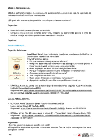 Use o dicionário para ampliar seu vocabulário.
Enriqueça sua produção, colando colar foto, imagem ou escrevendo poesia e letra de
música, ou seja, escolha o que tem mais a ver com a temática. 
Etapa 3: Agora responda:
 
a) Sobre as transformações mencionadas na questão anterior, qual delas traz, na sua visão, os
maiores desafios? Justifique sua resposta.
 
b) E quais  são as suas ações para lidar com o impacto dessas mudanças?
 
Sugestões:
 
 
Capriche!
140
Por que ninguém consegue prever o futuro?
O impacto das narrativas na formação de ideologias, nações e grupos; A
importância de você se reinventar constantemente;
Quais empregos estão na mira da inteligência artificial? 
Por que você precisa desenvolver o mindset de lifelonglearning?
Como se manter um profissional relevante?
As 4 competências do futuro;
Quais são os 3 maiores problemas da humanidade?
O papel da meditação para lidar com problemas complexos.
Yuval Noah Harari é um historiador israelense e professor de História na
Universidade Hebraica de Jerusalém.
 O livro traz temas como:
PARA SABER MAIS...
Sugestão de leituras:
SÁNCHEZ, MATILDE. Como será o mundo depois do coronavírus, segundo Yuval Noah Harari.
Instituto Humanitas Unisinos 2020.
Disponível em: http://www.ihu.unisinos.br/78-noticias/597364-como-sera-o-mundo-depois-
do-coronavirus-segundo-yuval-noah-harari. Acesso em 30.03.2020
OLIVEIRA. Aleno. Educação para o Futuro – Resenha Livro: 21
STELLA, Vivian Rio. 21 Lições para o século 21 – Yuvak Noah Harari. Resumo Cast. 2019.
Disponível: https://www.resumocast.com.br/21-licoes-para-seculo-21-yuval-noah-harari/.
Acessado em 20.03.2020
VALE A PENA ASSISTIR...
Lições para o Século 21. YouTube.2019.
Disponível: https://www.youtube.com/watch?v=zVNL6bR4Vjo. Acesso em 29.03.2020
 
 
Sugestões:
- Convide alguém da sua para assistir com você!
- Compartilhe o que você aprendeu com outras pessoas. Que tal trocar mensagens com seus
colegas de turma?
 