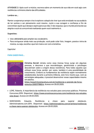 Use o dicionário para ampliar seu vocabulário.
Para enriquecer ainda mais sua produção, você pode colar foto, imagem, poesia e letra de
música, ou seja, escolha o que tem mais a ver com a temática.
ATIVIDADE 2: Após ouvir a música, escreva sobre um momento de sua vida em você agiu com
resiliência e otimismo diante das dificuldades.
 
Lembre-se…
 
Manter a esperança sempre viva é explorar a alegria de viver que está enraizado na sua audácia
de ter sonhos e ser plenamente você mesmo. Junte a sua coragem e confiança a fim de
concretizar aquilo que deseja e aspira para sua vida. E não esqueça, que o mundo precisa da sua
alegria e você só a encontrará realizando quem você realmente é.
 
Sugestões:
 
 
Capriche!
Christina Berndt retrata como essa imensa força surge em algumas
pessoas, e descreve o que neurobiólogos, geneticistas e psicólogos
descobriram sobre a origem dessa resistência. Para todos aqueles que
utilizam essa força, perder, por vezes, também é uma possibilidade de
crescimento. Embora os fundamentos da resiliência sejam normalmente
estabelecidos durante a primeira infância, este livro mostra que, com as
estratégias adequadas, é possível desenvolver essas capacidades mesmo
em adultos.
https://www3.livrariacultura.com.br/resiliencia-o-segredo-da-forca-
psiquica-2000177860/p. Acesso em 29.03.2020.
LEME, Roberta. A importância da resiliência nos estudos para concursos públicos. Próximos
Concursos.2019. Disponível: https://www.proximosconcursos.com/resiliencia-nos-estudos-
veja-dicas/. Acesso em 29.03.2020.
SHINYASHIKI, Eduardo. Resiliência: a chave para superar obstáculo. 
Administradores.com.2014. Disponível: https://administradores.com.br/artigos/resiliencia-
a-chave-para-superar-obstaculos. Acesso em 29.03.2020.
143
PARA SABER MAIS...
 