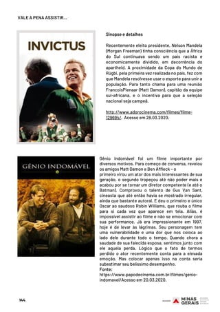 Sinopse e detalhes
Recentemente eleito presidente, Nelson Mandela
(Morgan Freeman) tinha consciência que a África
do Sul continuava sendo um país racista e
economicamente dividido, em decorrência do
apartheid. A proximidade da Copa do Mundo de
Rúgbi, pela primeira vez realizada no país, fez com
que Mandela resolvesse usar o esporte para unir a
população. Para tanto chama para uma reunião
FrancoisPienaar (Matt Damon), capitão da equipe
sul-africana, e o incentiva para que a seleção
nacional seja campeã.
http://www.adorocinema.com/filmes/filme-
129694/. Acesso em 28.03.2020.
Gênio Indomável  foi um filme importante por
diversos motivos. Para começo de conversa, revelou
os amigos Matt Damon e Ben Affleck – o
primeiro virou um ator dos mais interessantes de sua
geração, o segundo tropeçou até não poder mais e
acabou por se tornar um diretor competente (e até o
Batman). Comprovou o talento de  Gus Van Sant,
cineasta que até então havia se mostrado irregular,
ainda que bastante autoral. E deu o primeiro e único
Oscar ao saudoso Robin Williams, que rouba o filme
para si cada vez que aparece em tela. Aliás, é
impossível assistir ao filme e não se emocionar com
sua performance. Já era impressionante em 1997,
hoje é de levar às lágrimas. Seu personagem tem
uma vulnerabilidade e uma dor que nos coloca ao
lado dele durante todo o tempo. Quando chora a
saudade de sua falecida esposa, sentimos junto com
ele aquela perda. Lógico que o fato de termos
perdido o ator recentemente conta para a elevada
emoção. Mas colocar apenas isso na conta seria
subestimar seu belíssimo desempenho.
Fonte:
https://www.papodecinema.com.br/filmes/genio-
indomavel/Acesso em 20.03.2020.
VALE A PENA ASSISTIR…
144
 