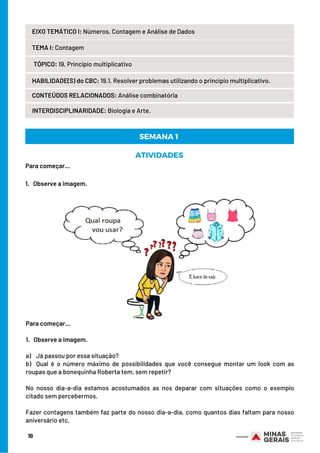 TEMA I: Contagem
HABILIDADE(S) do CBC: 19.1. Resolver problemas utilizando o princípio multiplicativo.
CONTEÚDOS RELACIONADOS: Análise combinatória
INTERDISCIPLINARIDADE: Biologia e Arte.
TÓPICO: 19. Princípio multiplicativo
10
EIXO TEMÁTICO I: Números, Contagem e Análise de Dados
SEMANA 1 
ATIVIDADES
Para começar...
1.   Observe a imagem.
Para começar...
1.   Observe a imagem.
a)    Já passou por essa situação?
b)  Qual é o número máximo de possibilidades que você consegue montar um look com as
roupas que a bonequinha Roberta tem, sem repetir?
No nosso dia-a-dia estamos acostumados as nos deparar com situações como o exemplo
citado sem percebermos.
Fazer contagens também faz parte do nosso dia-a-dia, como quantos dias faltam para nosso
aniversário etc.
 