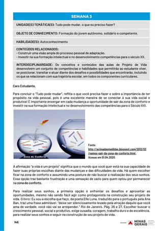 Caro Estudante, 
Para concluir o “Tudo pode mudar”, reflita o que você precisa fazer e sobre a importância de ter
propósito na vida pessoal, pois é uma excelente maneira de se conectar à sua vida social e
produtiva! É importante enxergar em cada mudança a oportunidade de sair da zona de conforto e
investir na sua formação intelectual e no desenvolvimento das competências para o Século XXI.
145
UNIDADE(S) TEMÁTICA(S): Tudo pode mudar, o que eu preciso fazer?
OBJETO DE CONHECIMENTO: Formação do jovem autônomo, solidário e competente.
HABILIDADE(S): Autoconhecimento
CONTEÚDOS RELACIONADOS:
- Construir uma visão ampla do processo pessoal de adaptação.
- Investir na sua formação intelectual e no desenvolvimento competências para o século XX.
INTERDISCIPLINARIDADE: Os conceitos e conteúdos das aulas de Projeto de Vida
desenvolvem um conjunto de competências e habilidades que permitirão ao estudante viver,
se posicionar, transitar e atuar diante dos desafios e possibilidades que encontrarão, incluindo
os que se relacionam com sua trajetória escolar, em todos os componentes curriculares.
SEMANA 3
Fonte:
http://acimadasmedidas.blogspot.com/2012/03
/vamos-sair-da-zona-de-conforto.html .
Acesso em 01.04.2020.
A afirmação “a vida é um projeto” significa que o mundo que você quer está na sua capacidade de
fazer suas próprias escolhas diante das mudanças e das dificuldades da vida. Há quem escolher
ficar na zona de conforto e assumindo uma postura de não buscar a realização dos seus sonhos.
Essa opção traz bastante frustração e uma sensação de vazio para quem optou por permanecer
na zona de conforto.
 
Para realizar seus sonhos, a primeira opção é enfrentar os desafios e aproveitar as
oportunidades, mesmo não sendo fácil agir como protagonista na construção seu projeto de
vida. O livro: Eu sou a escolha que faço, da poeta Elle Luna, traduzido para o português pela Ana
Ban, traz uma frase admirável: “deixe ser silenciosamente levado pela atração daquilo que você
ama de verdade, você não vai se arrepender.” Rio de Janeiro. Pág. 26 e 27. Escolher buscar o
crescimento pessoal, social e produtivo, exige ousadia, coragem, trabalho duro e de excelência,
para realizar seus sonhos e seguir na construção de seu projeto de vida.
 