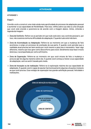 Zona de Conforto: Refere-se ao período em que tudo está sob o seu controle pessoal e, por
isso, não ocasiona nenhuma dificuldade de adaptação. É quando tudo está indo bem.
Zona de Acomodação ou Adaptação: Refere-se ao momento em que a mudança de fato
aconteceu e exige um processo de aceitação da sua parte. É quando você percebe que a
realidade atual precisa ser bem aceita por você mesmo e para isso é necessário fazer algo
diferente, mesmo que isso gere certo desconforto para você. Geralmente essa fase é muito
dolorosa, é acompanhada por certo sofrimento.
Zona de Superação: Refere-se ao momento em que você encara de fato a mudança e
procura agir de alguma maneira sobre ela. É quando você começa a testar a sua capacidade
de adaptação, sem se sentir travado pelo medo.
Zona de inovação ou de realização: Refere-se à exploração máxima da sua capacidade de
adaptação. É quando você é capaz de ajustar harmoniosamente algumas situações instáveis
ao que você precisa. Esse estágio de superação traz grande satisfação pessoal, felicidade e
realizações.
ATIVIDADE 1:
Etapa 1:
 
Convido você a construir uma visão ainda mais aprofundada do processo de adaptação pessoal
e aumentar a sua capacidade de flexibilidade. Para isso, reflita sobre sua vida ou uma situação
que você está vivendo e posicione-se de acordo com a imagem abaixo. Antes, entenda a
legenda da imagem:
ATIVIDADE
146
ZONA DE INOVAÇÃO OU REALIZAÇÃO
ZONA DE CONFORTO
ZONA DE ACOMODAÇÃO
OU ADAPTAÇÃO
ZONA DE SUPERAÇÃO
 