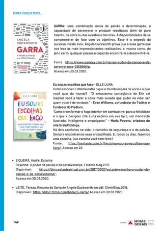 PARA SABER MAIS...
SIQUEIRA, André. Estante
LEITE. Tereza. Resumo do Garra de Angela Duckworth em pdf. 12minBlog.2019.
Resenha: O poder da paixão e da perseverança. Estante blog.2017.
Disponível: https://blog.estantevirtual.com.br/2017/01/27/estante-resenha-o-poder-da-
paixao-e-da-perseveranca/ .
Acesso em 30.03.2020.
 
Disponível:  https://blog.12min.com/br/livro-garra/.Acesso em 30.03.2020.
GARRA: uma combinação única de paixão e determinação, a
capacidade de perseverar e produzir resultados além de puro
talento, da sorte ou das eventuais derrotas. A disponibilidades de se
comprometer de fato com os objetivos. Esse é o segredo do
sucesso. Neste livro, Ângela Duckworth prova que é essa garra que
nos leva às mais impressionantes realizações, e mostra como, do
jeito certo, qualquer pessoa é capaz de encontrá-la e desenvolvê-la.
Fonte: https://www.saraiva.com.br/garrao-poder-da-paixao-e-da-
perseveranca-9358966/p.
Acesso em 30.03.2020.
Eu sou as escolhas que faço - ELLE LUNA
Como resolver o dilema entre o que o mundo espera de você e o que
você quer do mundo?  “O entusiasmo contagiante de Elle vai
inspirar você a fazer a coisa mais ousada que puder na vida: ser
quem você é de verdade.” – Evan Williams, cofundador do Twitter e
fundador do Medium.
“Como transformar o fogo interior em combustível para a felicidade
é o que a designer Elle Luna explora em seu livro, um manifesto
ilustrado, inteligente e empolgante.” – Maria Popova, criadora do
site BrainPickings.
Há dois caminhos na vida: o caminho da segurança e o da paixão.
Sempre encontramos essa encruzilhada. E, todos os dias, fazemos
uma escolha. Que escolha você tem feito?
Fonte: https://sextante.com.br/livros/eu-sou-as-escolhas-que-
faco/. Acesso em 20
148
 