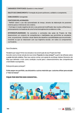 CONTEÚDOS RELACIONADOS:
- Refletir sobre o uso não automatizado do tempo, através da elaboração de possíveis
roteiros para a vivência do ócio criativo.
- Contrapor à noção negativa de ócio o seu potencial modificador das noções utilitaristas e
pretensamente norteadoras de uma forma homogênea de se elaborar a vida.
INTERDISCIPLINARIDADE:  Os conceitos e conteúdos das aulas de Projeto de Vida
desenvolvem um conjunto de competências e habilidades que permitirão ao estudante
viver, se posicionar, transitar e atuar diante dos desafios e possibilidades que encontrarão,
incluindo os que se relacionam com sua trajetória escolar, em todos os componentes
curriculares.
Caro Estudante,
 
Parabéns por seguir firme nos estudos e na construção de seu Projeto de Vida!
Convido você a iniciar estudo de novo tema “Quando é o meu tempo?” a partir da reflexão sobre
o poder do ócio criativo. Para isso vamos contar com ajuda do sociólogo italiano Domenico de
Masi que defende o ócio como condição crucial para o desenvolvimento das competências
criatividade e autogestão.
 
Está pronto para começar?
 
Então pegue seu portfólio, seu dicionário e outros materiais que  costuma utilizar para estudar
e “mão na massa!”
FIQUE POR DENTRO DOS CONCEITOS…
UNIDADE(S) TEMÁTICA(S): Quando é o meu tempo?
OBJETO DE CONHECIMENTO: Formação do jovem autônomo, solidário e competente.
HABILIDADE(S): Autogestão
149
 