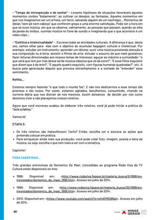 Os três roteiros são maravilhosos! Certo? Então, escolha um e escreva as ações que
pretende colocar em prática.
Para enriquecer ainda mais sua produção, você pode colar foto, imagem, poesia e letra de
música, ou seja, escolha o que tem mais a ver com a temática.
1998: Disponível em: <http://www.rodaviva.fapesp.br/materia_busca/5/1998/en-
trevistados/domenico_de_masi_1998.htm>. Acesso em julho de 2014.
1999: Disponível em: <http://www.rodaviva.fapesp.br/materia_busca/30/1999/en-
trevistados/domenico_de_masi_1999.htm>. Acesso em julho de 2014. 
2013: Disponível em: <https://www.youtube.com/watch?v=mfc67MO9NpI>. Acesso em julho
de 2014.
- “Tempo de introspecção e de sonhar” - Levante hipóteses de situações favoráveis àqueles
momentos vividos “bobamente”, ao cultivar os desejos, as fantasias. Aqueles momentos em
que nos imaginamos ser um artista, um herói, salvando alguém de um naufrágio... Momentos de
ideias “sem pé nem cabeça” que conferem graça e uma enorme satisfação. Pode ser a hora em
que se ouve música, em que se observa, calmamente, as pessoas que passam, quando se olha
da janela do ônibus, ouvindo música no fone de ouvido e imaginando que o que acontece é um
vídeo clipe...
- “Estética e intelectualidade” -  Escreva todas as atividades culturais. A diferença é que, desta
vez, vamos olhar para  elas com o objetivo de acumular bagagem cultural e intelectual. Por
exemplo, estudar um instrumento; aprender um idioma; ouvir uma música prestando atenção à
sua composição ou à letra; assistir a filmes de arte; estudar o assunto de que mais gostamos;
fazer leituras direcionadas aos nossos temas de interesse; aguçar ao máximo a curiosidade: “o
que será que tem por trás dessa tal de música clássica que só dá sono?”, “E esse filme esquisito
que dizem que é de arte?”, “E aquele quadro esquisito, com figuras humanas quadradas?”, etc. A
busca pela apreciação daquilo que provoca estranhamento e a vontade de “entender” esse
sentimento.
Reflita...
Estamos sempre fazendo “o que todo o mundo faz”. E não nos dedicarmos a esse tempo tão
precioso e tão nosso. Por vezes, estamos agitados, barulhentos, consumindo, vivendo na
correria diária que nos distrair de nós mesmos. Assim deixamos  de decidir por nós como
devemos viver e não planejamos nossos roteiros.
Agora que você escreveu acabou de elaborar três roteiros, você já pode iniciar a prática do
“ócio criativo.”
Vamos lá!
ETAPA 3:
 
Capriche!
PARA SABER MAIS...
 
Três grandes entrevistas de Domenico De Masi, concedidas ao programa Roda Viva da TV
Cultura estão disponíveis on-line:
 
             
                     
151
 