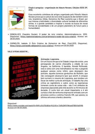 GONÇALVES, Eleandro Goulart. O poder do ócio criativo. Administradores.co. 2015.
Disponível: https://administradores.com.br/artigos/o-poder-do-ocio-criativo. Acesso em
29.03.2020.
CARNELÓS, Isabela. O Ócio Criativo de Domenico de Masi. Prezi.2013. Disponível:
https://prezi.com/ww8s-ddgawqm/o-ocio-criativo/. Acesso em 20.03.2020
 
Elogio à preguiça – organização de Adauto Novaes, Edições SESC SP,
2012.
Essa excelente coletânea de artigos organizada pelo filósofo Adauto
Novaes prova que a cultura do ócio está na pauta do dia também entre
nós, brasileiros. (Aliás, Domenico De Masi sustenta que o Brasil, por
sua intensa criatividade e diversidade cultural herdada de diferentes
etnias, é o grande candidato a inspirar o mundo na busca de novas
formas de sociabilidade e de um projeto planetário de futuro para a
humanidade).
VALE A PENA ASSISTIR…
Animação: Logorama.
Em um futuro em que a lei Cidade Limpa não existe, uma
perseguição de carros chacoalha a cidade de Los
Angeles, na Califórnia. O bandido, Ronald McDonald,
está à solta com uma metralhadora na mão e pegando
qualquer pessoa como refém, para desespero dos
policiais, aqueles bonecos gorduchos da Michelin, que
não conseguem alcançá-lo (por que será?). A sinopse
bem surreal é o resumo de Logorama, que recebeu um
Oscar de melhor curta de animação. O trabalho faz uma
crítica ao capitalismo e sobre como as logomarcas
tomaram conta de nossa vida – são 3 mil símbolos de
empresas pipocando pela tela durante os 16 minutos de
duração. O curta tem um visual impactante e é até
curioso o fato de nenhuma empresa ter entrado com um
processo contra o coletivo francês HI5, que passou os
últimos seis anos criando o desenho.
Disponível:
https://www.youtube.com/watch?v=XHFvJCjuTDU&list=PLErlCyr-Tsf5o2NYIYWxeq5T85VVs6YMA
Acesso em 30.03.2020.
152
 
