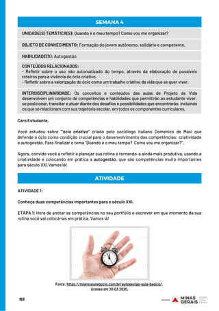 Caro Estudante, 
Você estudou sobre “’ócio criativo” criado pelo sociólogo italiano Domenico de Masi que
defende o ócio como condição crucial para o desenvolvimento das competências: criatividade
e autogestão. Para finalizar o tema “Quando é o meu tempo?  Como vou me organizar?”.
Agora, convido você a refletir e planejar sua rotina e tornando-a ainda mais produtiva, usando a
criatividade e colocando em prática a autogestão, que são competências muito importantes
para século XXI.Vamos lá!
ATIVIDADE
UNIDADE(S) TEMÁTICA(S): Quando é o meu tempo? Como vou me organizar?
OBJETO DE CONHECIMENTO: Formação do jovem autônomo, solidário e competente.
HABILIDADE(S): Autogestão
CONTEÚDOS RELACIONADOS:
- Refletir sobre o uso não automatizado do tempo, através da elaboração de possíveis
roteiros para a vivência do ócio criativo.
- Refletir sobre a valorização do ócio como um trabalho criativo da vida que se quer viver.
INTERDISCIPLINARIDADE: Os conceitos e conteúdos das aulas de Projeto de Vida
desenvolvem um conjunto de competências e habilidades que permitirão ao estudante viver, 
se posicionar, transitar e atuar diante dos desafios e possibilidades que encontrarão, incluindo
os que se relacionam com sua trajetória escolar, em todos os componentes curriculares.
SEMANA 4
ATIVIDADE 1:
Conheça duas competências importantes para o século XXI.
ETAPA 1: Hora de anotar as competências no seu portfólio e escrever em que momento da sua
rotina você vai colocá-las em prática. Vamos lá!
Fonte: https://migreseunegocio.com.br/autogestao-guia-basico/.
Acesso em 30.03.2020.
153
 