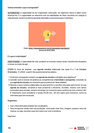 154
Vamos entender o que é autogestão?
AUTOGESTÃO: é capacidade de ser organizado, esforçado, ter objetivos claros e saber como
alcançá-los. É a capacidade se relaciona com as habilidades de fazer escolhas em relação a
vida pessoal, social e produtiva gerando liberdade e autonomia para o indivíduo.
Fonte: https://migreseunegocio.com.br/autogestao-guia-basico/.
Acesso em 30.03.2020.
Você tem conseguido cumprir sua agenda de estudos e atingido seus objetivos? 
Convido você a colocar em prática as competências criatividade e autogestão, incluindo na
sua agenda de estudos um momento para a prática do “ócio criativo”. 
Retome a seus roteiros elaborados na aula anterior e escolha uma ação para incluir na sua
agenda de estudos, tornando-a mais produtiva e eficiente. Acredite, mesmo com vários
conteúdos para estudar, sempre há tempo um momento para a prática do ócio criativo! Ah!
É importante você considerar o tempo (1h,30 min., 20 min.) para esse momento, como os
intervalos que tem na escola.
Use o dicionário para ampliar seu vocabulário.
Para enriquecer ainda mais sua produção, você pode colar foto, imagem, poesia e letra de
música, ou seja, escolha o que tem mais a ver com a temática. 
E o que é criatividade?
CRIATIVIDADE: é capacidade de criar, produzir ou inventar coisas novas, transformar situações
e inovar no modo de agir.
ETAPA 2: Hora de analisar  sua agenda estudos elaborada nas aulas 6 e 7 de Estudos
Orientados.  E refletir  a partir dos questionamentos abaixo. 
1.
2.
3.
Sugestões:
Capriche!
 