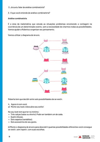  2. Já ouviu falar de análise combinatória?
 
3.  O que você entende de análise combinatória?
Análise combinatória
É a área da matemática que estuda as situações problemas envolvendo a contagem na
ocorrência de um determinado evento, sem a necessidade de citarmos todas as possibilidades.
Vamos ajudar a Roberta a organizar seu pensamento.
Vamos utilizar o diagrama de árvore.
Três calças (saias ou shorts). Pode ser também um de cada.
Quatro blusas.
Dois sapatos (sandálias).
Dois acessórios do seu gosto.
Roberta tem que decidir entre seis possibilidades de se vestir.
4.   Agora é com você.
a)   Monte seu look e descubra seu estilo!
 
No seu look tem que ter no mínimo:
b) Monte o diagrama de árvore para descobrir quantas possibilidades diferentes você consegue
se vestir, sem repetir, com suas escolhas.
11
 