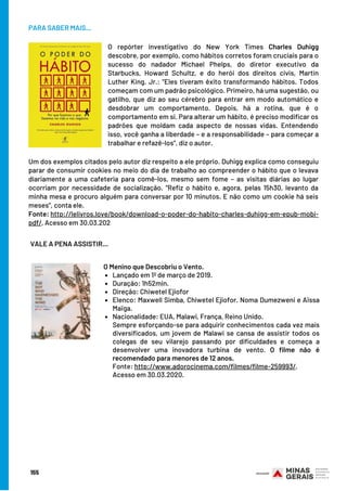 155
PARA SABER MAIS...
O repórter investigativo do New York Times Charles Duhigg
descobre, por exemplo, como hábitos corretos foram cruciais para o
sucesso do nadador Michael Phelps, do diretor executivo da
Starbucks, Howard Schultz, e do herói dos direitos civis, Martin
Luther King, Jr.: “Eles tiveram êxito transformando hábitos. Todos
começam com um padrão psicológico. Primeiro, há uma sugestão, ou
gatilho, que diz ao seu cérebro para entrar em modo automático e
desdobrar um comportamento. Depois, há a rotina, que é o
comportamento em si. Para alterar um hábito, é preciso modificar os
padrões que moldam cada aspecto de nossas vidas. Entendendo
isso, você ganha a liberdade – e a responsabilidade – para começar a
trabalhar e refazê-los”, diz o autor.
Um dos exemplos citados pelo autor diz respeito a ele próprio. Duhigg explica como conseguiu
parar de consumir cookies no meio do dia de trabalho ao compreender o hábito que o levava
diariamente a uma cafeteria para comê-los, mesmo sem fome – as visitas diárias ao lugar
ocorriam por necessidade de socialização.  “Refiz o hábito e, agora, pelas 15h30, levanto da
minha mesa e procuro alguém para conversar por 10 minutos. E não como um cookie há seis
meses”, conta ele. 
Fonte: http://lelivros.love/book/download-o-poder-do-habito-charles-duhigg-em-epub-mobi-
pdf/. Acesso em 30.03.202
VALE A PENA ASSISTIR…
Lançado em 1º de março de 2019.
Duração: 1h52min.
Direção: Chiwetel Ejiofor
Elenco: Maxwell Simba, Chiwetel Ejiofor. Noma Dumezweni e Aïssa
Maïga.
Nacionalidade: EUA, Malawi, França, Reino Unido. 
O Menino que Descobriu o Vento.
Sempre esforçando-se para adquirir conhecimentos cada vez mais
diversificados, um jovem de Malawi se cansa de assistir todos os
colegas de seu vilarejo passando por dificuldades e começa a
desenvolver uma inovadora turbina de vento. O filme não é
recomendado para menores de 12 anos.
Fonte: http://www.adorocinema.com/filmes/filme-259993/.
Acesso em 30.03.2020.
 