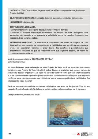 Você já pensou em elaborar SEU PROJETO DE VIDA? 
Sim? Que maravilha!
No tema Percurso para elaboração do meu Projeto de Vida, você vai aprender sobre como
construir o seu Projeto de Vida. Irá refletir sobre dúvidas e angústias que surgem na hora de
tomar uma decisão importante. Ah! Você vai aprender também como elaborar a narrativa sobre
si, e de como escrever o primeiro plano focado nos cuidados necessários para sua trajetória,
conforme seus valores pessoais, sua história de vida e suas competências e habilidades. Que
interessante, não é mesmo?
Será um momento de revisitar os temas trabalhados nas aulas de Projeto de Vida do ano
passado. E assim ficará mais fácil elaborar metas e ações mais concretos a partir de agora. 
Desejo uma ótima jornada para você!
 
CONTEÚDOS RELACIONADOS:
- Compreender com o plano geral da arquitetura do Projeto de Vida;
-  Produzir a primeira elaboração sistemática do Projeto de Vida, dialogando  com
aspirações do passado e do presente e refletindo sobre os desafios impostos pela
necessidade de tomar decisões.
INTERDISCIPLINARIDADE:  Os conceitos e conteúdos das aulas de Projeto de Vida
desenvolvem um conjunto  de competências e habilidades que permitirão ao estudante
viver,  se posicionar, transitar e atuar diante dos desafios e possibilidades que
encontrarão, incluindo os que se relacionam com sua trajetória escolar, em todos os
componentes curriculares.
156
UNIDADE(S) TEMÁTICA(S): Uma viagem rumo à Ítaca (Percurso para elaboração do meu
Projeto de Vida)
OBJETO DE CONHECIMENTO: Formação do jovem autônomo, solidário e competente.
HABILIDADE(S): Autogestão
 