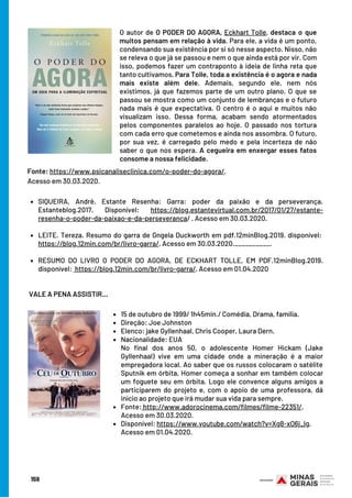 SIQUEIRA, André. Estante Resenha: Garra: poder da paixão e da perseverança.
Estanteblog.2017. Disponível: https://blog.estantevirtual.com.br/2017/01/27/estante-
resenha-o-poder-da-paixao-e-da-perseveranca/ . Acesso em 30.03.2020.
LEITE. Tereza. Resumo do garra de Gngela Duckworth em pdf.12minBlog.2019. disponível: 
https://blog.12min.com/br/livro-garra/. Acesso em 30.03.2020.__________.
RESUMO DO LIVRO O PODER DO AGORA, DE ECKHART TOLLE, EM PDF.12minBlog.2019.
disponível:  https://blog.12min.com/br/livro-garra/. Acesso em 01.04.2020
VALE A PENA ASSISTIR…
159
O autor de O PODER DO AGORA, Eckhart Tolle, destaca o que
muitos pensam em relação à vida. Para ele, a vida é um ponto,
condensando sua existência por si só nesse aspecto. Nisso, não
se releva o que já se passou e nem o que ainda está por vir. Com
isso, podemos fazer um contraponto à ideia de linha reta que
tanto cultivamos. Para Tolle, toda a existência é o agora e nada
mais existe além dele. Ademais, segundo ele, nem nós
existimos, já que fazemos parte de um outro plano. O que se
passou se mostra como um conjunto de lembranças e o futuro
nada mais é que expectativa. O centro é o aqui e muitos não
visualizam isso. Dessa forma, acabam sendo atormentados
pelos componentes paralelos ao hoje. O passado nos tortura
com cada erro que cometemos e ainda nos assombra. O futuro,
por sua vez, é carregado pelo medo e pela incerteza de não
saber o que nos espera. A cegueira em enxergar esses fatos
consome a nossa felicidade.
Fonte: https://www.psicanaliseclinica.com/o-poder-do-agora/.
Acesso em 30.03.2020.
15 de outubro de 1999/ 1h45min./ Comédia, Drama, família.
Direção: Joe Johnston
Elenco: jake Gyllenhaal, Chris Cooper, Laura Dern.
Nacionalidade: EUA  
Fonte: http://www.adorocinema.com/filmes/filme-22351/.
Disponível: https://www.youtube.com/watch?v=Xg8-xO6j_Ig.
No final dos anos 50, o adolescente Homer Hickam (Jake
Gyllenhaal) vive em uma cidade onde a mineração é a maior
empregadora local. Ao saber que os russos colocaram o satélite
Sputnik em órbita, Homer começa a sonhar em também colocar
um foguete seu em órbita. Logo ele convence alguns amigos a
participarem do projeto e, com o apoio de uma professora, dá
início ao projeto que irá mudar sua vida para sempre.
Acesso em 30.03.2020.
Acesso em 01.04.2020.
 
