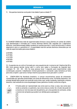 SEMANA 4 
11.     De quantas maneiras você pode ir da cidade X para a cidade Y?
 
 
 
 
 
 
12. (VUNESP-2009) Uma rede de supermercados fornece a seus clientes um cartão de crédito
cuja identificação é formada por 3 letras distintas (dentre 26), seguidas de 4 algarismos
distintos. Uma determinada cidade receberá os cartões que têm L como terceira letra, o último
algarismo é zero e o penúltimo é 1. A quantidade total de cartões distintos oferecidos por tal
rede de supermercados para essa cidade é
a) 33 600.
b) 37 800.
c) 43 200.
d) 58 500.
e) 67 600.
 
13.  O segredo de um cofre é formado por uma sequência de 4 números de 2 dígitos (de 00 a
99). Uma pessoa decide tentar abrir o cofre sem saber a formação do segredo (por
exemplo: 15 - 26 - 00 - 52). Se essa pessoa levar 1 segundo para experimentar cada
combinação possível, trabalhando ininterruptamente e anotando cada tentativa já feita
para não a repetir, qual será o tempo máximo que poderá levar para abrir o cofre?
 
14.     (ENEM-2004) No Nordeste brasileiro, é comum encontrarmos peças de artesanato
constituídas por garrafas preenchidas com areia de diferentes cores, formando desenhos. Um
artesão deseja fazer peças com areia de cores cinza, azul, verde e amarela, mantendo o mesmo
desenho, mas variando as cores da paisagem (casa, palmeira e fundo), conforme a figura.
15
O fundo pode ser representado nas cores azul ou cinza; a casa, nas cores azul,
verde ou amarela; e a palmeira, nas cores cinza ou verde. Se o fundo não pode ter
a mesma cor nem da casa nem da palmeira, por uma questão de contraste, então
o número de variações que podem ser obtidas para a paisagem é
a) 6.
b) 7.
c) 8.
d) 9.
e) 10
 