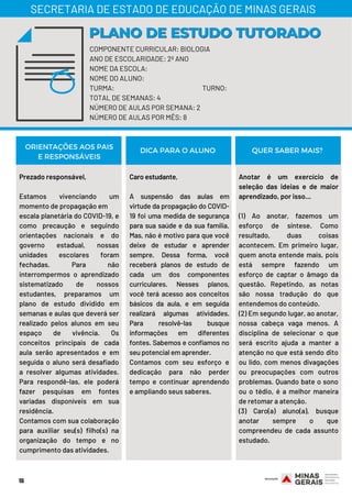 Prezado responsável,
Estamos vivenciando um
momento de propagação em
escala planetária do COVID-19, e
como precaução e seguindo
orientações nacionais e do
governo estadual, nossas
unidades escolares foram
fechadas. Para não
interrompermos o aprendizado
sistematizado de nossos
estudantes, preparamos um
plano de estudo dividido em
semanas e aulas que deverá ser
realizado pelos alunos em seu
espaço de vivência. Os
conceitos principais de cada
aula serão apresentados e em
seguida o aluno será desafiado
a resolver algumas atividades.
Para respondê-las, ele poderá
fazer pesquisas em fontes
variadas disponíveis em sua
residência.
Contamos com sua colaboração
para auxiliar seu(s) filho(s) na
organização do tempo e no
cumprimento das atividades.
Caro estudante,
A suspensão das aulas em
virtude da propagação do COVID-
19 foi uma medida de segurança
para sua saúde e da sua família.
Mas, não é motivo para que você
deixe de estudar e aprender
sempre. Dessa forma, você
receberá planos de estudo de
cada um dos componentes
curriculares. Nesses planos,
você terá acesso aos conceitos
básicos da aula, e em seguida
realizará algumas atividades.
Para resolvê-las busque
informações em diferentes
fontes. Sabemos e confiamos no
seu potencial em aprender.
Contamos com seu esforço e
dedicação para não perder
tempo e continuar aprendendo
e ampliando seus saberes.
Anotar é um exercício de
seleção das ideias e de maior
aprendizado, por isso...
(1) Ao anotar, fazemos um
esforço de síntese. Como
resultado, duas coisas
acontecem. Em primeiro lugar,
quem anota entende mais, pois
está sempre fazendo um
esforço de captar o âmago da
questão. Repetindo, as notas
são nossa tradução do que
entendemos do conteúdo.
(2) Em segundo lugar, ao anotar,
nossa cabeça vaga menos. A
disciplina de selecionar o que
será escrito ajuda a manter a
atenção no que está sendo dito
ou lido, com menos divagações
ou preocupações com outros
problemas. Quando bate o sono
ou o tédio, é a melhor maneira
de retomar a atenção.
(3) Caro(a) aluno(a), busque
anotar sempre o que
compreendeu de cada assunto
estudado.
ORIENTAÇÕES AOS PAIS
E RESPONSÁVEIS
DICA PARA O ALUNO QUER SABER MAIS?
16
COMPONENTE CURRICULAR: BIOLOGIA
ANO DE ESCOLARIDADE: 2º ANO
NOME DA ESCOLA:
NOME DO ALUNO:
TURMA: TURNO:
TOTAL DE SEMANAS: 4
NÚMERO DE AULAS POR SEMANA: 2
NÚMERO DE AULAS POR MÊS: 8
PLANO DE ESTUDO TUTORADOPLANO DE ESTUDO TUTORADO
SECRETARIA DE ESTADO DE EDUCAÇÃO DE MINAS GERAIS
 
