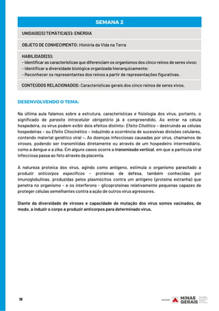 19
UNIDADE(S) TEMÁTICA(S): ENERGIA
OBJETO DE CONHECIMENTO: História da Vida na Terra
HABILIDADE(S):
- Identificar as características que diferenciam os organismos dos cinco reinos de seres vivos;
- Identificar a diversidade biológica organizada hierarquicamente;
- Reconhecer os representantes dos reinos a partir de representações figurativas.
CONTEÚDOS RELACIONADOS: Características gerais dos cinco reinos de seres vivos.
SEMANA 2
DESENVOLVENDO O TEMA:
 
Na última aula falamos sobre a estrutura, características e fisiologia dos vírus, portanto, o
significado de parasita intracelular obrigatório já é compreendido. Ao entrar na célula
hospedeira, os vírus podem exibir dois efeitos distinto: Efeito Citolítico – destruindo as células
hospedeiras – ou Efeito Citocinético – induzindo a ocorrência de sucessivas divisões celulares,
contendo material genético viral –. As doenças infecciosas causadas por vírus, chamamos de
viroses, podendo ser transmitidas diretamente ou através de um hospedeiro intermediário,
como a dengue e a zika. Em alguns casos ocorre a transmissão vertical, em que a partícula viral
infecciosa passa ao feto através da placenta.
 
A natureza proteica dos vírus, agindo como antígeno, estimula o organismo parasitado a
produzir anticorpos específicos - proteínas de defesa, também conhecidas por
imunoglobulinas, produzidas pelos plasmócitos contra um antígeno (proteína estranha) que
penetra no organismo – e os interferons - glicoproteínas relativamente pequenas capazes de
proteger células semelhantes contra a ação de outros vírus agressores.
Diante da diversidade de viroses e capacidade de mutação dos vírus somos vacinados, de
modo, a induzir o corpo a produzir anticorpos para determinado vírus.
 