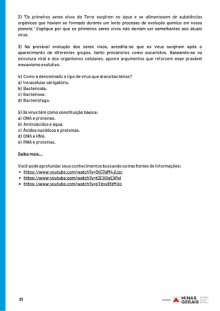 https://www.youtube.com/watch?v=StO7aM4JUzc
https://www.youtube.com/watch?v=tDCX0gEWlvI
https://www.youtube.com/watch?v=pTdsv8fzMUo
2) “Os primeiros seres vivos da Terra surgiram na água e se alimentavam de substâncias
orgânicas que haviam se formado durante um lento processo de evolução química em nosso
planeta.” Explique por que os primeiros seres vivos não deviam ser semelhantes aos atuais
vírus.
3) Na provável evolução dos seres vivos, acredita-se que os vírus surgiram após o
aparecimento de diferentes grupos, tanto procariotos como eucariotos. Baseando-se na
estrutura viral e dos organismos celulares, aponte argumentos que reforcem esse provável
mecanismo evolutivo.
 
4) Como é denominado o tipo de vírus que ataca bactérias?
a)  Intracelular obrigatório.
b)  Bactericida.
c)  Bacteriose.
d)  Bacteriófago.
 
5) Os vírus têm como constituição básica:
a)  DNA e proteínas.
b)  Aminoácidos e água.
c)  Ácidos nucléicos e proteínas.
d)  DNA e RNA.
e)  RNA e proteínas.
Saiba mais…
 
Você pode aprofundar seus conhecimentos buscando outras fontes de informações:
21
 
