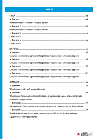 Semana 1: ....................................................................................................................... 40
Semana 2: ...................................................................................................................... 40
Semana 3: .......................................................................................................................44
Semana 4: .......................................................................................................................44
Semana 1: .......................................................................................................................  55
Semana 2: .............................................................................................................................57
Semana 3: ............................................................................................................................ 60
Semana 4: ............................................................................................................................62
Semana1:.........................................................................................................................................65
Semana2:.......................................................................................................................................69
Semana3:....................................................................................................................................... 73
Semana4:.......................................................................................................................................77
FÍSICA .................................................................................................................................. 39
Os fenômenos de reflexão e refração da luz 1
Os fenômenos de reflexão e refração da luz 2
Luz e Cores 1
Luz e Cores 2
HISTÓRIA ............................................................................................................................. 54
Estruturaconstitucional,agrupamentospolíticos,forçassociaisesimbologiadopoder
Estruturaconstitucional,agrupamentospolíticos,forçassociaisesimbologiadopoder
Estruturaconstitucional,agrupamentospolíticos,forçassociaisesimbologiadopoder
Estruturaconstitucional,agrupamentospolíticos,forçassociaisesimbologiadopoder
GEOGRAFIA..........................................................................................................................................64
Urbanização;êxodorural;segregaçãosocial
Urbanização;Indicadoressocioeconômicoseaorganizaçãodoespaçourbano;Setoresda
economianoespaçourbano
Metropolização;Espaçourbanoeaprestaçãodeserviços;Espaçospúblicos;Áreasdelazer
Urbanização;planejamentourbano;Loteamentosperiféricos;Condomíniofechados,
Equipamentoseserviçosurbanos
ÍNDICE
 