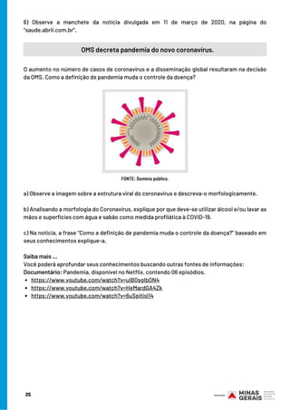 6) Observe a manchete da notícia divulgada em 11 de março de 2020, na página do
“saude.abril.com.br”.
25
OMS decreta pandemia do novo coronavírus.
O aumento no número de casos de coronavírus e a disseminação global resultaram na decisão
da OMS. Como a definição de pandemia muda o controle da doença?
FONTE: Domínio público.
https://www.youtube.com/watch?v=uIBQsgIbON4
https://www.youtube.com/watch?v=HeMardGA4Zk
https://www.youtube.com/watch?v=6uSpitisl14
a) Observe a imagem sobre a estrutura viral do coronavírus e descreva-o morfologicamente.
b) Analisando a morfologia do Coronavírus, explique por que deve-se utilizar álcool e/ou lavar as
mãos e superfícies com água e sabão como medida profilática à COVID-19.
c) Na notícia, a frase “Como a definição de pandemia muda o controle da doença?” baseado em
seus conhecimentos explique-a.
Saiba mais …
Você poderá aprofundar seus conhecimentos buscando outras fontes de informações:
Documentário: Pandemia, disponível no Netflix, contendo 06 episódios.
 