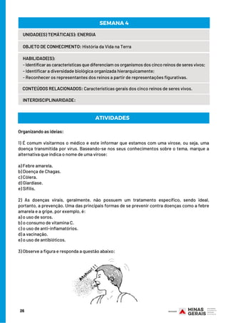 Organizando as ideias:
 
1) É comum visitarmos o médico e este informar que estamos com uma virose, ou seja, uma
doença transmitida por vírus. Baseando-se nos seus conhecimentos sobre o tema, marque a
alternativa que indica o nome de uma virose:
a) Febre amarela.
b) Doença de Chagas.
c) Cólera.
d) Giardíase.
e) Sífilis.
2) As doenças virais, geralmente, não possuem um tratamento específico, sendo ideal,
portanto, a prevenção. Uma das principais formas de se prevenir contra doenças como a febre
amarela e a gripe, por exemplo, é:
a) o uso de soros.
b) o consumo de vitamina C.
c) o uso de anti-inflamatórios.
d) a vacinação.
e) o uso de antibióticos.
3) Observe a figura e responda a questão abaixo:
ATIVIDADES
26
UNIDADE(S) TEMÁTICA(S): ENERGIA
OBJETO DE CONHECIMENTO: História da Vida na Terra
HABILIDADE(S):
- Identificar as características que diferenciam os organismos dos cinco reinos de seres vivos;
- Identificar a diversidade biológica organizada hierarquicamente;
- Reconhecer os representantes dos reinos a partir de representações figurativas.
CONTEÚDOS RELACIONADOS: Características gerais dos cinco reinos de seres vivos.
SEMANA 4
INTERDISCIPLINARIDADE:
 