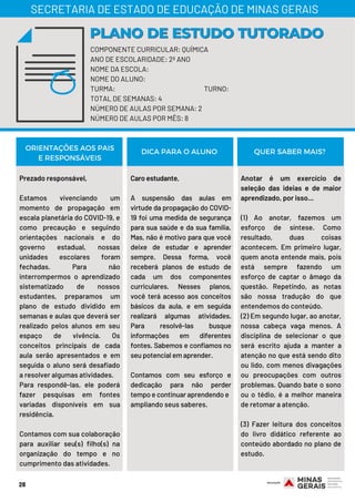 Prezado responsável,
Estamos vivenciando um
momento de propagação em
escala planetária do COVID-19, e
como precaução e seguindo
orientações nacionais e do
governo estadual, nossas
unidades escolares foram
fechadas. Para não
interrompermos o aprendizado
sistematizado de nossos
estudantes, preparamos um
plano de estudo dividido em
semanas e aulas que deverá ser
realizado pelos alunos em seu
espaço de vivência. Os
conceitos principais de cada
aula serão apresentados e em
seguida o aluno será desafiado
a resolver algumas atividades.
Para respondê-las, ele poderá
fazer pesquisas em fontes
variadas disponíveis em sua
residência.
Contamos com sua colaboração
para auxiliar seu(s) filho(s) na
organização do tempo e no
cumprimento das atividades.
Caro estudante,
A suspensão das aulas em
virtude da propagação do COVID-
19 foi uma medida de segurança
para sua saúde e da sua família.
Mas, não é motivo para que você
deixe de estudar e aprender
sempre. Dessa forma, você
receberá planos de estudo de
cada um dos componentes
curriculares. Nesses planos,
você terá acesso aos conceitos
básicos da aula, e em seguida
realizará algumas atividades.
Para resolvê-las busque
informações em diferentes
fontes. Sabemos e confiamos no
seu potencial em aprender.
Contamos com seu esforço e
dedicação para não perder
tempo e continuar aprendendo e
ampliando seus saberes.
Anotar é um exercício de
seleção das ideias e de maior
aprendizado, por isso...
(1) Ao anotar, fazemos um
esforço de síntese. Como
resultado, duas coisas
acontecem. Em primeiro lugar,
quem anota entende mais, pois
está sempre fazendo um
esforço de captar o âmago da
questão. Repetindo, as notas
são nossa tradução do que
entendemos do conteúdo.
(2) Em segundo lugar, ao anotar,
nossa cabeça vaga menos. A
disciplina de selecionar o que
será escrito ajuda a manter a
atenção no que está sendo dito
ou lido, com menos divagações
ou preocupações com outros
problemas. Quando bate o sono
ou o tédio, é a melhor maneira
de retomar a atenção.
 
(3) Fazer leitura dos conceitos
do livro didático referente ao
conteúdo abordado no plano de
estudo.
ORIENTAÇÕES AOS PAIS
E RESPONSÁVEIS
DICA PARA O ALUNO QUER SABER MAIS?
28
COMPONENTE CURRICULAR: QUÍMICA
ANO DE ESCOLARIDADE: 2º ANO
NOME DA ESCOLA:
NOME DO ALUNO:
TURMA: TURNO:
TOTAL DE SEMANAS: 4
NÚMERO DE AULAS POR SEMANA: 2
NÚMERO DE AULAS POR MÊS: 8
PLANO DE ESTUDO TUTORADOPLANO DE ESTUDO TUTORADO
SECRETARIA DE ESTADO DE EDUCAÇÃO DE MINAS GERAIS
 