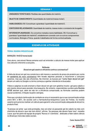 TEMA: MASSA MOLECULAR
DURAÇÃO: 1h40 (2 horas/aula)
Caro aluno, cara aluna! Nessa semana você vai entender o cálculo de massa molar para aplicar
nos cálculos referente a soluções.
Reflexão
Álcool em gel caseiro é eficiente contra o coronavírus?
A falta de álcool em gel nos comércios e até mesmo o aumento do preço do produto por conta
da  pandemia do novo coronavírus  têm levado algumas pessoas a recorrerem a soluções
caseiras, mas que não são eficientes. Na internet, as buscas por “como fazer álcool em gel”
deram um salto no Google e o termo começou a ganhar relevância no buscador.
Vídeos e páginas na web ensinam a fazer álcool em gel com gelatina incolor, gel para cabelo e
até mesmo álcool para acender churrasqueira. No entanto, especialistas ouvidos pela Revista
ISTOÉ alertam que, além de não ter a eficiência comprovada, as fórmulas caseiras podem
causar acidentes, irritação na pele e alergias.
Para que o produto tenha ação de combate ao vírus é necessário que a sua concentração esteja
entre 60% e 80%. De acordo com a farmacêutica-bioquímica Laura de Freitas, na receita
caseira seria preciso realizar um cálculo para garantir uma concentração adequada de álcool no
produto final.
 
“A pessoa vai achar  que está protegida, mas vai estar só passando gel de cabelo na mão com
cheirinho de álcool e que não tem efeito”, afirma. “As pessoas não devem fazer isso”, ressalta
Laura, que faz parte da equipe do projeto “Nunca vi 1 cientista”,  dedicado a falar sobre ciência
no Brasil por meio das redes sociais.
                                                                                                                             
Fonte: Revista ISTO É
EXEMPLO DE ATIVIDADE
29
UNIDADE(S) TEMÁTICA(S): Medidas das quantidades de matéria
OBJETO DE CONHECIMENTO: Quantidades de matéria (massa molar).
HABILIDADE(S): (19.1 Conceituar a grandeza “quantidade de matéria”).
CONTEÚDOS RELACIONADOS: Quantidade de matéria, massa molar e constante de Avogadro
SEMANA 1
INTERDISCIPLINARIDADE: Os conceitos tratados nesta habilidade, (19.1 Conceituar a
grandeza “quantidade de matéria”), estabelecem conexão com os outros componentes
curriculares, Biologia e Física, quando trabalhados de forma contextualizada.
 