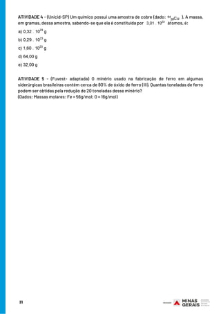 31
ATIVIDADE 4 - (Unicid-SP) Um químico possui uma amostra de cobre (dado:  ). A massa,
em gramas, dessa amostra, sabendo-se que ela é constituída por   átomos, é:
ATIVIDADE 5  - (Fuvest- adaptada) O minério usado na fabricação de ferro em algumas
siderúrgicas brasileiras contém cerca de 80% de óxido de ferro (III). Quantas toneladas de ferro
podem ser obtidas pela redução de 20 toneladas desse minério?
(Dados: Massas molares: Fe = 56g/mol; O = 16g/mol)
 