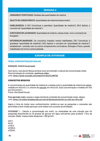 32
UNIDADE(S) TEMÁTICA(S): Medidas das quantidades de matéria
OBJETO DE CONHECIMENTO: Quantidades de matéria (massa molar).
HABILIDADE(S): ): (19.1 Conceituar a grandeza “quantidade de matéria”), (19.2 Aplicar o
conceito de “quantidade de matéria”).
CONTEÚDOS RELACIONADOS: Quantidade de matéria, massa molar, mol e constante de
Avogadro
SEMANA 2
INTERDISCIPLINARIDADE: Os conceitos tratados nestas habilidades, (19.1 Conceituar a
grandeza “quantidade de matéria”), (19.2 Aplicar o conceito de “quantidade de matéria”),
estabelecem  conexão com os outros componentes curriculares, Biologia e Física, quando
trabalhados de forma contextualizada.
TEMA: CONCENTRAÇÃO MOLAR
DURAÇÃO: 1h40 (2 horas/aula)
Caro aluno, cara aluna! Nessa semana você vai entender o cálculo de concentração molar.
Para introdução do conteúdo, assista ao vídeo:
Link: https://www.youtube.com/watch?v=GCzTILfWFGE
CONCEITOS BÁSICOS
 
A concentração em quantidade de matéria é a relação entre a quantidade de matéria do soluto,
medida em mol (n1), e o volume da solução em litros (V). Essa concentração é medida em mol
por litro (mol/L).
Fonte: Site Brasil Escola
 
Para aprender mais: acesse o mapa mental do conteúdo de concentração molar, abaixo.
Link: https://s1.static.brasilescola.uol.com.br/be/arquivos/mol-ou-mol-por-litro.pdf
 
Agora é hora de testar seus conhecimentos, lembre-se que as pesquisas e consultas são
permitidas e bem vindas para que você realize com sucesso as atividades.
ATIVIDADE 1 – Calcule a concentração em mol/L ou molaridade de uma solução que foi
preparada dissolvendo-se 18 gramas de glicose em água suficientes para produzir 1 litro da
solução. (Dado: massa molar da glicose = 180 g/mol)
a) 0,1.
b) 1,8.
c) 10,0.
d) 100,0.
e) 3240.
EXEMPLO DE ATIVIDADE
 