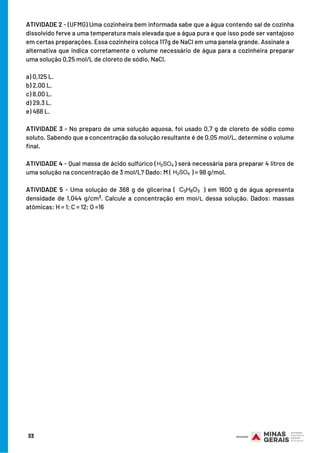 33
ATIVIDADE 2 - (UFMG) Uma cozinheira bem informada sabe que a água contendo sal de cozinha
dissolvido ferve a uma temperatura mais elevada que a água pura e que isso pode ser vantajoso
em certas preparações. Essa cozinheira coloca 117g de NaCl em uma panela grande. Assinale a
alternativa que indica corretamente o volume necessário de água para a cozinheira preparar
uma solução 0,25 mol/L de cloreto de sódio, NaCl.
a) 0,125 L.
b) 2,00 L.
c) 8,00 L.
d) 29,3 L.
e) 468 L.
ATIVIDADE 3 - No preparo de uma solução aquosa, foi usado 0,7 g de cloreto de sódio como
soluto. Sabendo que a concentração da solução resultante é de 0,05 mol/L, determine o volume
final.
ATIVIDADE 4 - Qual massa de ácido sulfúrico ( ) será necessária para preparar 4 litros de
uma solução na concentração de 3 mol/L? Dado: M ( ) = 98 g/mol.
ATIVIDADE 5 - Uma solução de 368 g de glicerina ( ) em 1600 g de água apresenta
densidade de 1,044 g/cm . Calcule a concentração em mol/L dessa solução. Dados: massas
atômicas: H = 1; C = 12; O =16
3
 