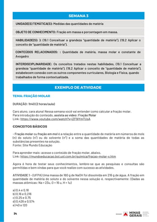 34
UNIDADE(S) TEMÁTICA(S): Medidas das quantidades de matéria
OBJETO DE CONHECIMENTO: Fração em massa e porcentagem em massa.
HABILIDADE(S): ): (19.1 Conceituar a grandeza “quantidade de matéria”), (19.2 Aplicar o
conceito de “quantidade de matéria”).
CONTEÚDOS RELACIONADOS:  : Quantidade de matéria, massa molar e constante de
Avogadro
SEMANA 3
INTERDISCIPLINARIDADE: Os conceitos tratados nestas habilidades, (19.1 Conceituar a
grandeza “quantidade de matéria”), (19.2 Aplicar o conceito de “quantidade de matéria”),
estabelecem conexão com os outros componentes curriculares, Biologia e Física, quando
trabalhados de forma contextualizada.
TEMA: FRAÇÃO MOLAR
DURAÇÃO: 1h40 (2 horas/aula)
Caro aluno, cara aluna! Nessa semana você vai entender como calcular a fração molar.
Para introdução do conteúdo, assista ao vídeo: Fração Molar
Link: https://www.youtube.com/watch?v=jZF9IYmTUsA
CONCEITOS BÁSICOS
 
- Fração molar ou fração em mol é a relação entre a quantidade de matéria em números de mols
(n) do soluto (n¹) ou do solvente (n²) e a soma das quantidades de matéria de todas as
substâncias presentes na solução.
Fonte: Site Mundo Educação
 
Para aprender mais: acesse o conteúdo de fração molar, abaixo.
Link: https://mundoeducacao.bol.uol.com.br/quimica/fracao-molar-x.htm
 
Agora é hora de testar seus conhecimentos, lembre-se que as pesquisas e consultas são
permitidas e bem vindas para que você realize com sucesso as atividades.
ATIVIDADE 1 – (UFPA) Uma massa de 160 g de NaOH foi dissolvida em 216 g de água. A fração em
quantidade de matéria do soluto e do solvente nessa solução é, respectivamente: (Dadas as
massas atômicas: Na = 23u, O = 16 u, H = 1u)
a) 0,4 e 0,18
b) 0,16 e 0,216
c) 0,25 e 0,75
d) 0,426 e 0,574
e) 40 e 120
EXEMPLO DE ATIVIDADE
 